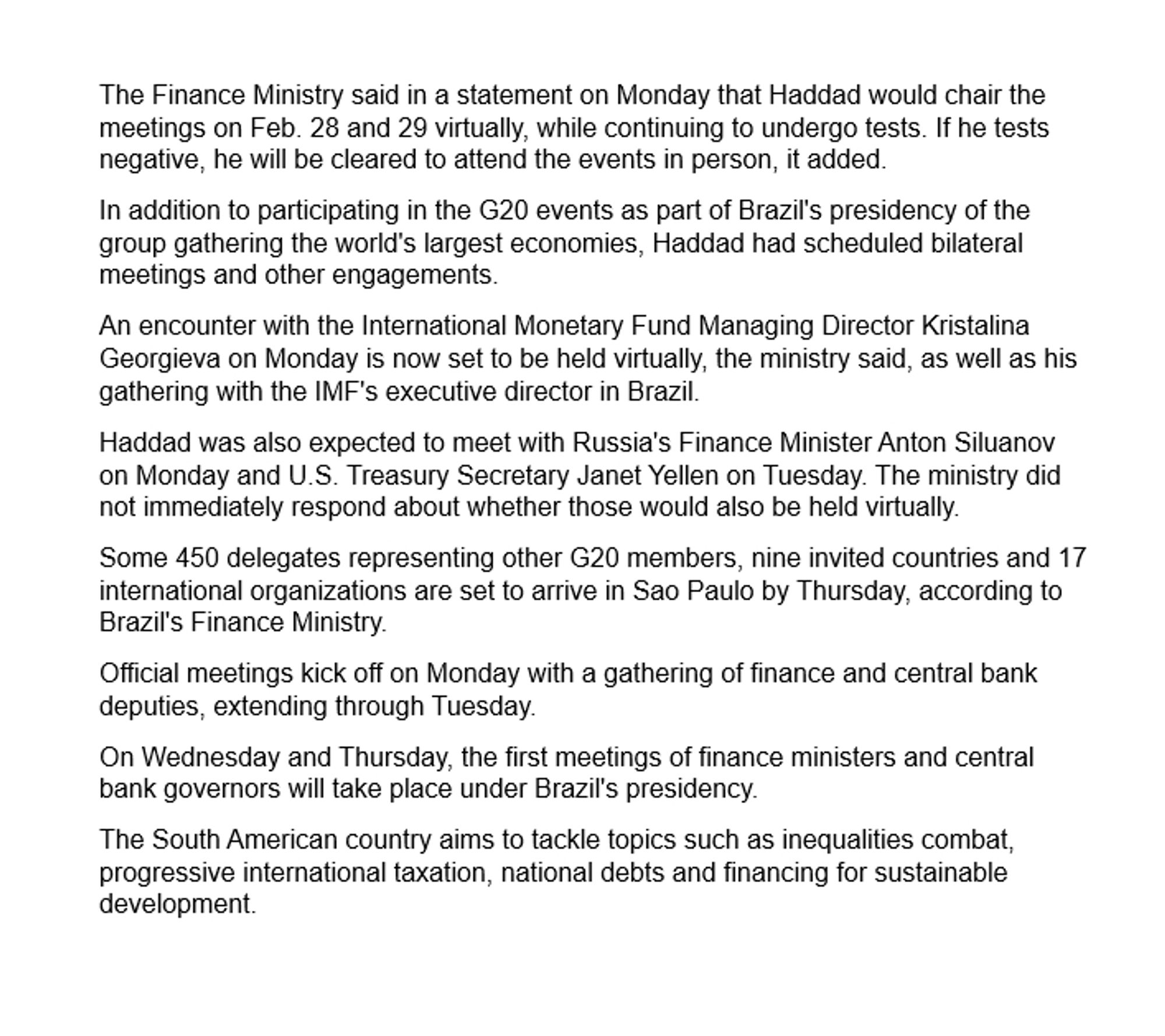 The Finance Ministry said in a statement on Monday that Haddad would chair the meetings on Feb. 28 and 29 virtually, while continuing to undergo tests. If he tests negative, he will be cleared to attend the events in person, it added.
In addition to participating in the G20 events as part of Brazil's presidency of the group gathering the world's largest economies, Haddad had scheduled bilateral meetings and other engagements.
An encounter with the International Monetary Fund Managing Director Kristalina Georgieva on Monday is now set to be held virtually, the ministry said, as well as his gathering with the IMF's executive director in Brazil.
Haddad was also expected to meet with Russia's Finance Minister Anton Siluanov on Monday and U.S. Treasury Secretary Janet Yellen on Tuesday. The ministry did not immediately respond about whether those would also be held virtually.
Some 450 delegates representing other G20 members, nine invited countries and 17 international organizations are set