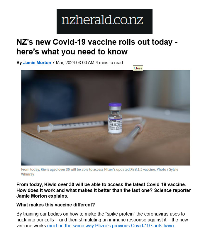 NZ’s new Covid-19 vaccine rolls out today - here’s what you need to know
By Jamie Morton 7 Mar, 2024 03:00 AM 4 mins to read 
From today, Kiwis over 30 will be able to access the latest Covid-19 vaccine. How does it work and what makes it better than the last one? Science reporter Jamie Morton explains.
What makes this vaccine different?
By training our bodies on how to make the “spike protein” the coronavirus uses to hack into our cells – and then stimulating an immune response against it – the new vaccine works much in the same way Pfizer’s previous Covid-19 shots have