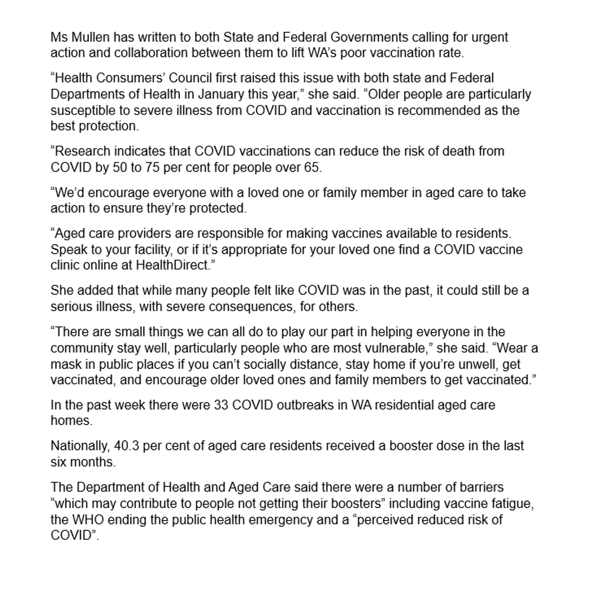 Ms Mullen has written to both State and Federal Governments calling for urgent action and collaboration between them to lift WA’s poor vaccination rate.
“Health Consumers’ Council first raised this issue with both state and Federal Departments of Health in January this year,” she said. “Older people are particularly susceptible to severe illness from COVID and vaccination is recommended as the best protection.
“Research indicates that COVID vaccinations can reduce the risk of death from COVID by 50 to 75 per cent for people over 65.
“We’d encourage everyone with a loved one or family member in aged care to take action to ensure they’re protected.
“Aged care providers are responsible for making vaccines available to residents. Speak to your facility, or if it’s appropriate for your loved one find a COVID vaccine clinic online at HealthDirect.”
She added that while many people felt like COVID was in the past, it could still be a serious illness, with severe consequences, for others.