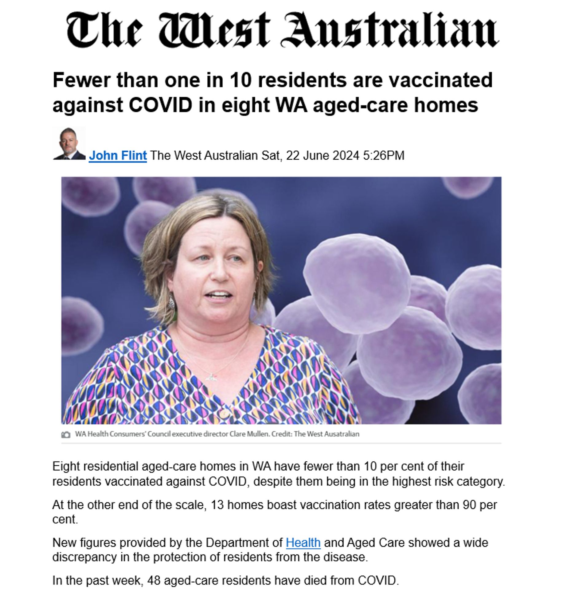 Fewer than one in 10 residents are vaccinated against COVID in eight WA aged-care homes
  John Flint The West Australian Sat, 22 June 2024 5:26PM
 
Eight residential aged-care homes in WA have fewer than 10 per cent of their residents vaccinated against COVID, despite them being in the highest risk category.
At the other end of the scale, 13 homes boast vaccination rates greater than 90 per cent.
New figures provided by the Department of Health and Aged Care showed a wide discrepancy in the protection of residents from the disease.
In the past week, 48 aged-care residents have died from COVID.