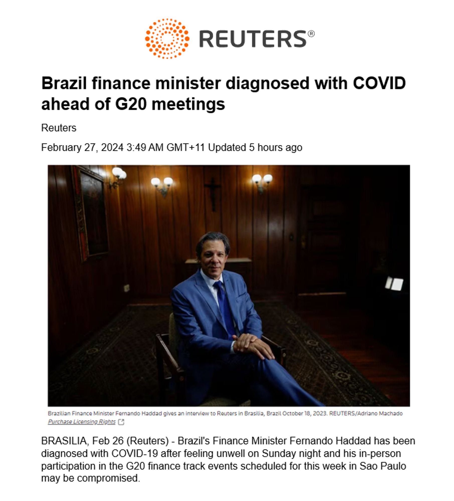 Brazil finance minister diagnosed with COVID ahead of G20 meetings
Reuters
February 27, 2024 3:49 AM GMT+11 Updated 5 hours ago
 
BRASILIA, Feb 26 (Reuters) - Brazil's Finance Minister Fernando Haddad has been diagnosed with COVID-19 after feeling unwell on Sunday night and his in-person participation in the G20 finance track events scheduled for this week in Sao Paulo may be compromised.