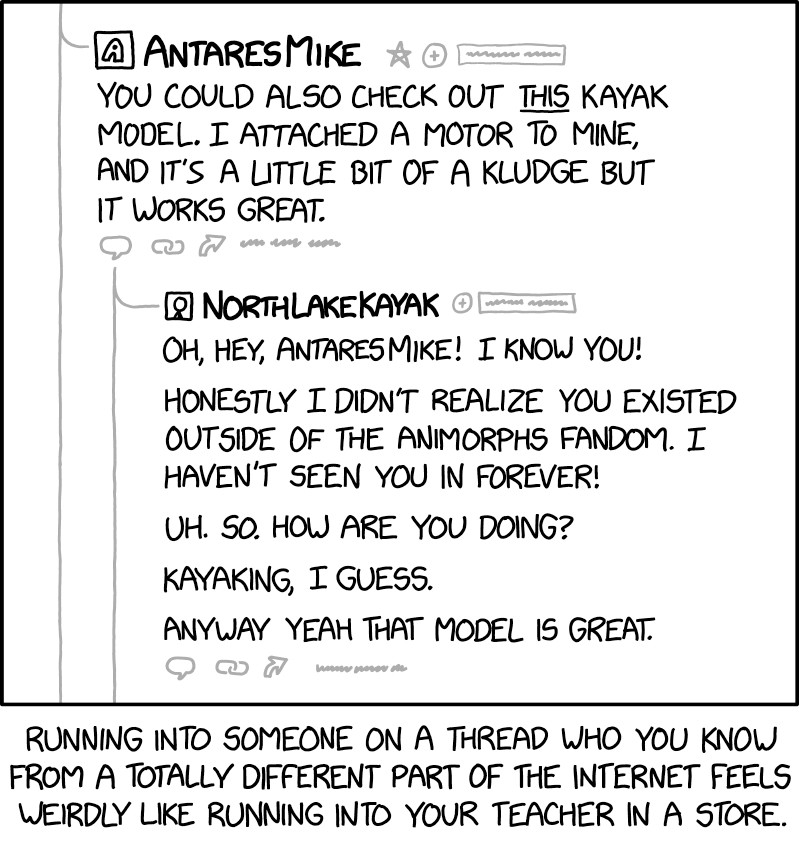 Comic. [formatted like forum post thread] POST BY AnteresMike: You could also check out THIS kayak model. I attached a motor to mine, and it’s a little bit of a kludge but it works great. REPLY BY NorthLakeKayak: Oh, hey, AntaresMike! I know you! Honestly I didn’t realize you existed outside of the Animorphs fandom. I haven’t seen you in forever! Uh. So. How are you doing? Kayaking, I guess. Anyway yeah that model is great. [caption] Running into someone on a thread who you know from a totally different part of the internet feels weirdly like running into your teacher into a store.