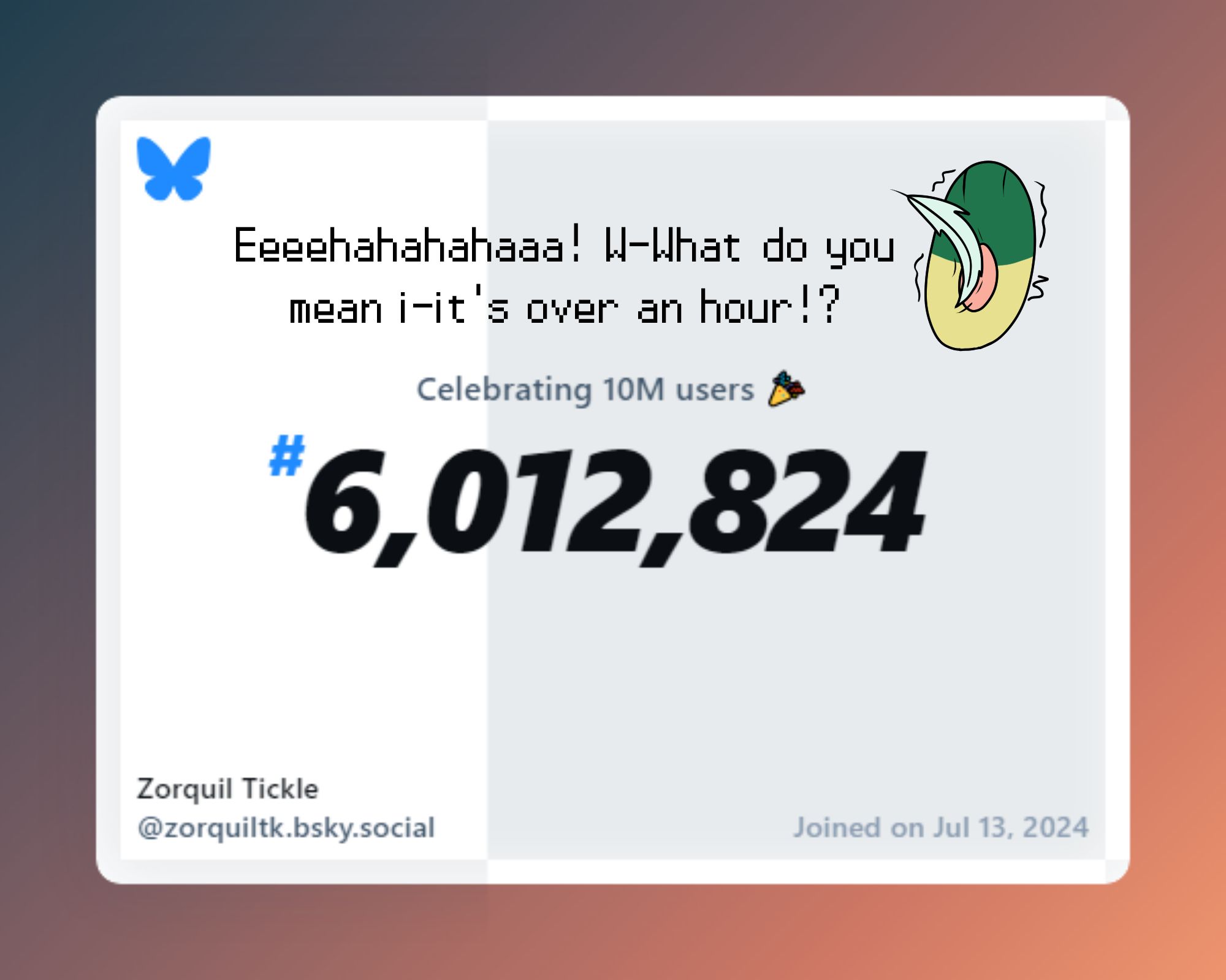 The Bluesky celebration post saying "Celebrating 10M users" with me being #6,012,824. Above the center text, my paw is being tickled with a feather with the text "Eeeehahahahahaaa! W-What do you mean i-it's over an hour!?" On the bottom, it says "Zorquil Tickle @zorquiltk.bsky.social" with "Joined on Jul 13, 2024".