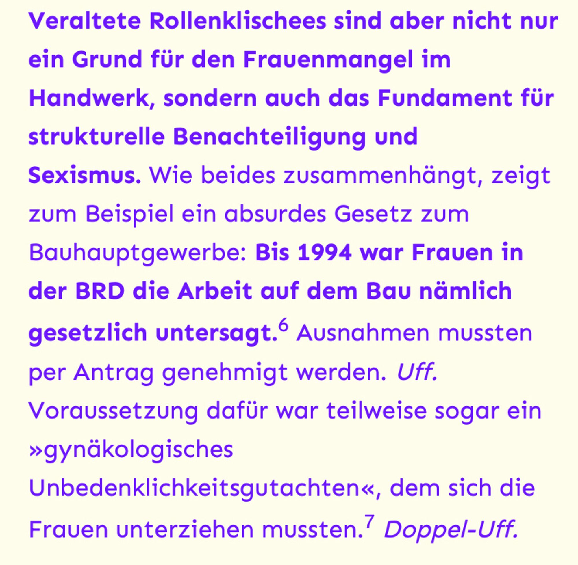 Veraltete Rollenklischees sind aber nicht nur ein Grund für den Frauenmangel im Handwerk, sondern auch das Fundament für strukturelle Benachteiligung und Sexismus. Wie beides zusammenhängt, zeigt zum Beispiel ein absurdes Gesetz zum Bauhauptgewerbe: Bis 1994 war Frauen in der BRD die Arbeit auf dem Bau nämlich gesetzlich untersagt.6 Ausnahmen mussten per Antrag genehmigt werden. Uff. Voraussetzung dafür war teilweise sogar ein »gynäkologisches Unbedenklichkeitsgutachten«, dem sich die Frauen unterziehen mussten.7 Doppel-Uff.