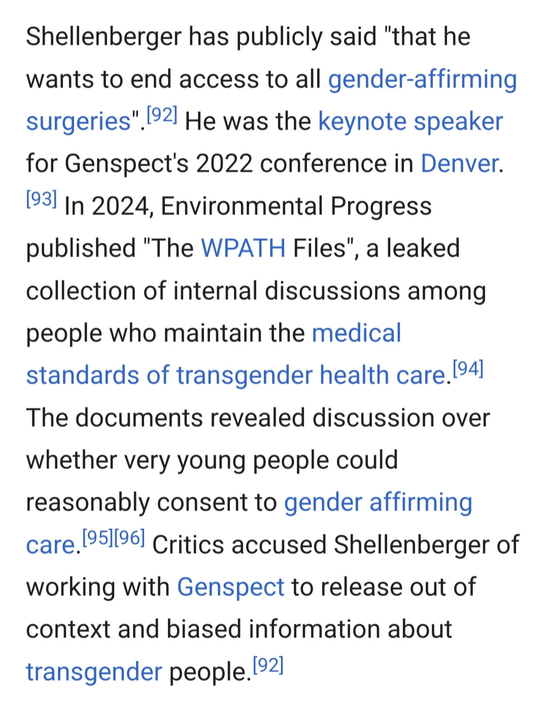 "Shellenberger has publicly said "that he wants to end access to all gender-affirming surgeries". He was the keynote speaker for Genspect's 2022 conference in Denver. In 2024, Environmental Progress published "The WPATH Files", a leaked collection of internal discussions among people who maintain the medical standards of transgender health care. The documents revealed discussion over whether very young people could reasonably consent to gender affirming care. Critics accused Shellenberger of working with Genspect to release out of context and biased information about transgender people."