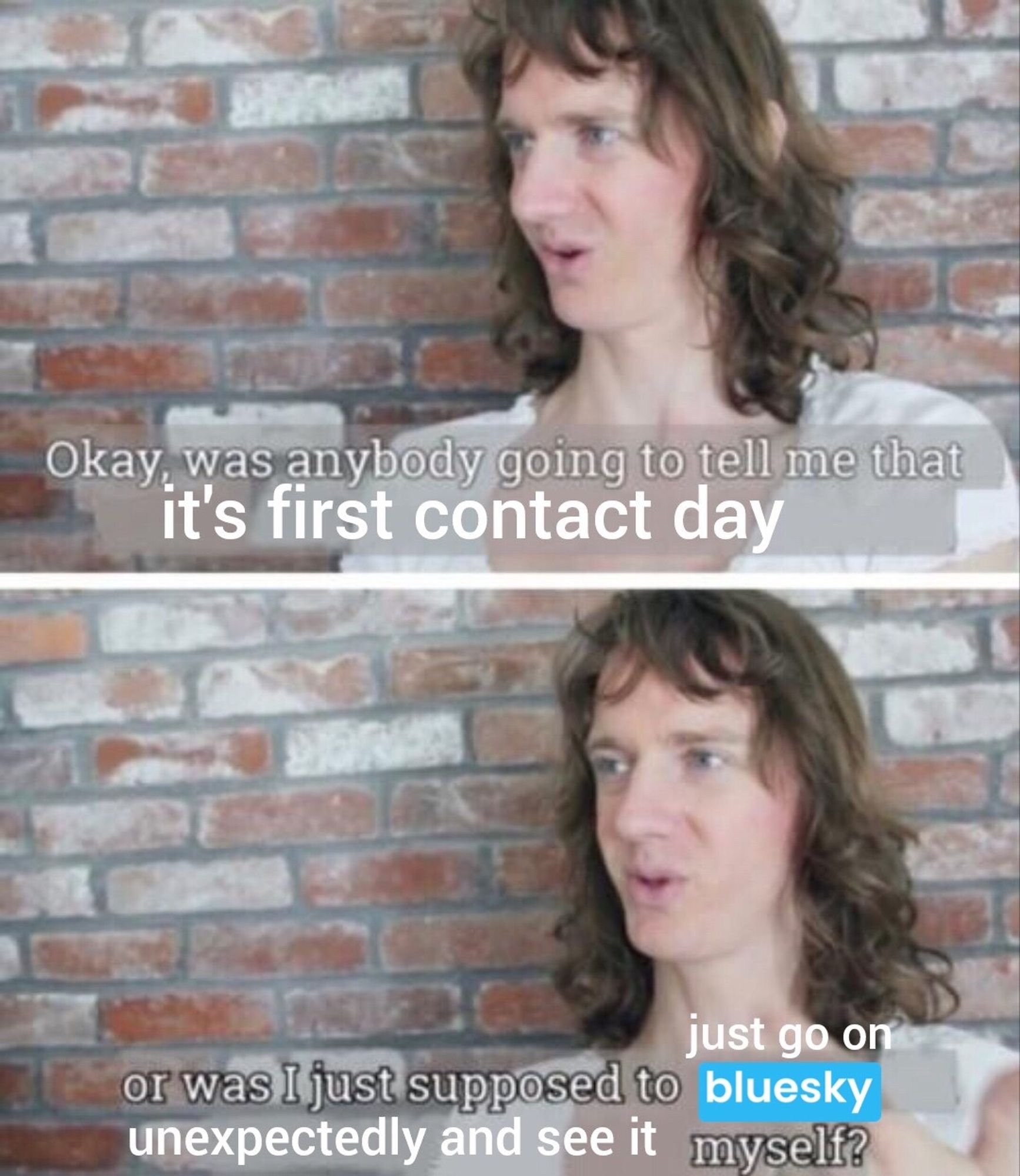 Two panel meme that’s now had three text edits, with comedian Chris Fleming standing against a beige and light red brick wall.

Top panel: “Okay was anybody going to tell me that it’s first contact day”

Bottom panel: “or was I just supposed to just go on [ bluesky ] unexpectedly and see it myself”