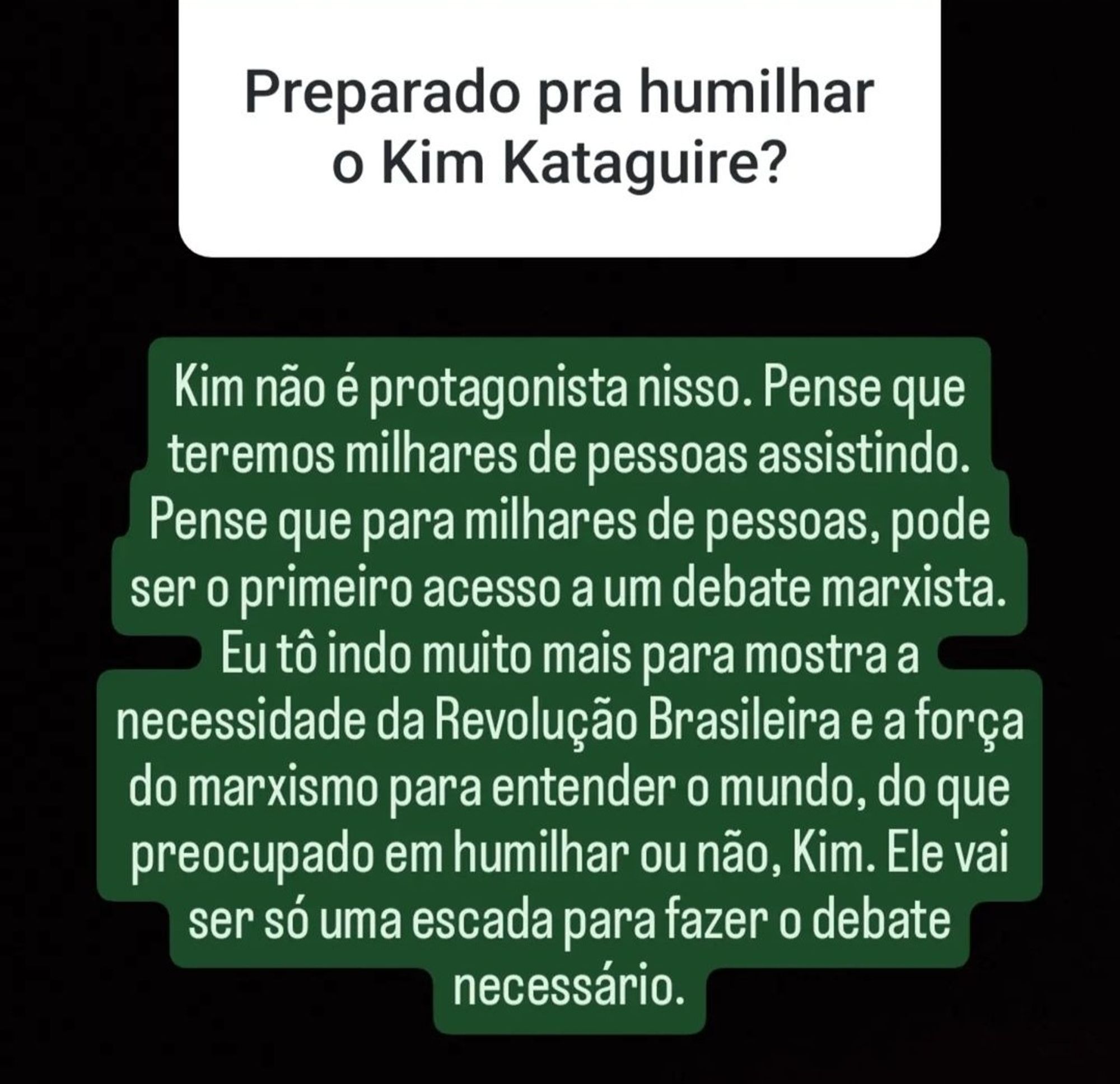 Print do Instagram.

Pergunta enviada por seguidor:
Preparado pra humilhar o Kim Kataguire? 

Resposta de Jones Manoel:
Kim não é protagonista nisso. Pense que teremos milhares de pessoas assistindo. Pense que para milhares de pessoas, pode ser o primeiro acesso a um debate marxista. Eu tô indo muito mais para mostra a necessidade da Revolução Brasileira e a força do marxismo para entender o mundo, do que preocupado em humilhar ou não, Kim. Ele vai ser só uma escada para fazer o debate necessário.