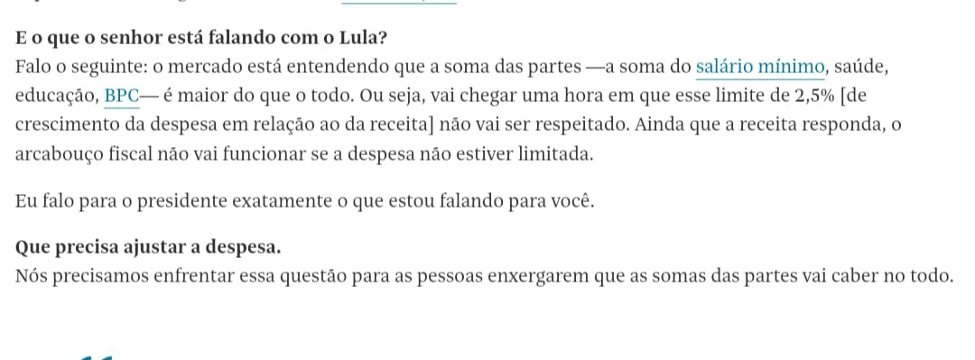 E o que o senhor está falando com o Lula? Falo o seguinte: o mercado está entendendo que a soma das partes -a soma do salário mínimo, saúde, educação, BPC- é maior do que o todo. Ou seja, vai chegar uma hora em que esse limite de 2,5% [de crescimento da despesa em relação ao da receita] não vai ser respeitado. Ainda que a receita responda, o arcabouço fiscal não vai funcionar se a despesa não estiver limitada. Eu falo para o presidente exatamente o que estou falando para você. Que precisa ajustar a despesa. Nós precisamos enfrentar essa questão para as pessoas enxergarem que as somas das partes vai caber no todo.