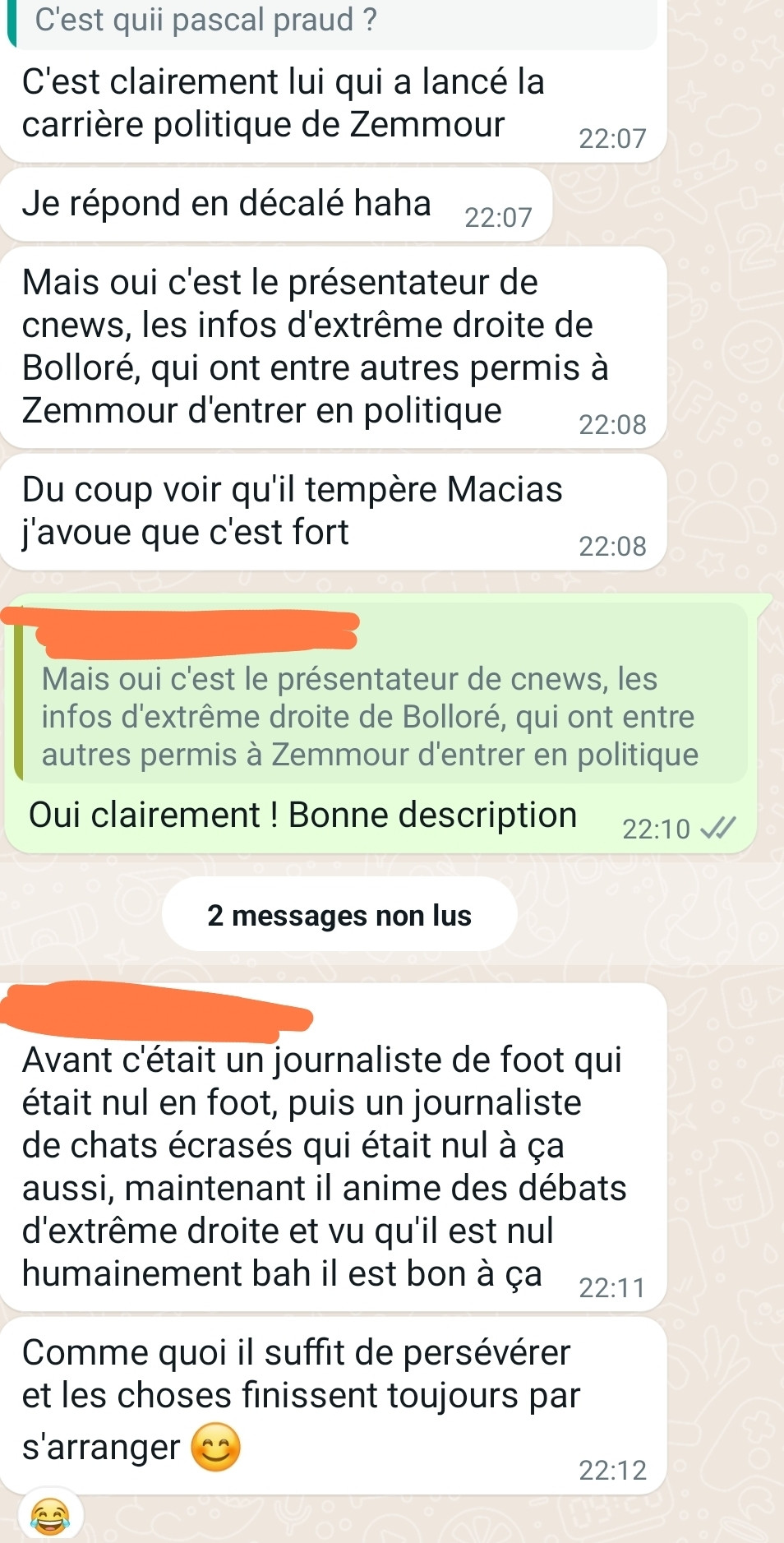 Extrait de messages, mon père demande : "c'est quii pascal praud ?"
Réponse de mon frère :
"C'est clairement lui qui a lancé la carrière politique de Zemmour
Je réponds en décalé haha [note : j'avais formulé une première réponse à la question auparavant, en expliquant que c'était un présentateur d'extrême droite protégé de Bolloré et que c'est lui qui avait fait le rapprochement entre punaises de lits et immigrés]
Mais oui c'est le présentateur de CNEWS, les infos d'extrême droite de Bolloré, qui ont entre autre permis à Zemmour d'entrer en politique
Du coup voir qu'il tempête Macias j'avoue c'est fort"
Ma réponse : "oui clairement ! Bonne description"
Réponse de mon frère :
"Avant c'était un journaliste de foot qui était nul en foot, puis un journaliste de chats écrasés qui était nul à ça aussi, maintenant il anime des débats d'extrême droite et vu qu'il est nul humainement bah il est bon à ça
Comme quoi il suffit de persévérer et les choses finissent toujours par s'arranger 😊"