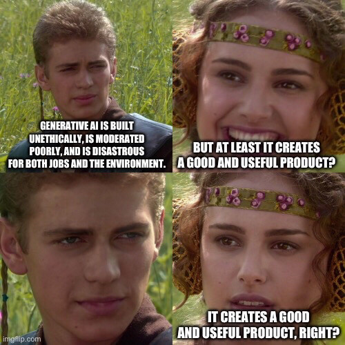 Anakin and Padme meme, 4 panels.
1. Generative AI is built unethically, moderated poorly, and disastrous for both jobs and environment.

2. But at least it creates a good and useful product?

3. (Blank stare)

4. It creates a good and useful product, right?