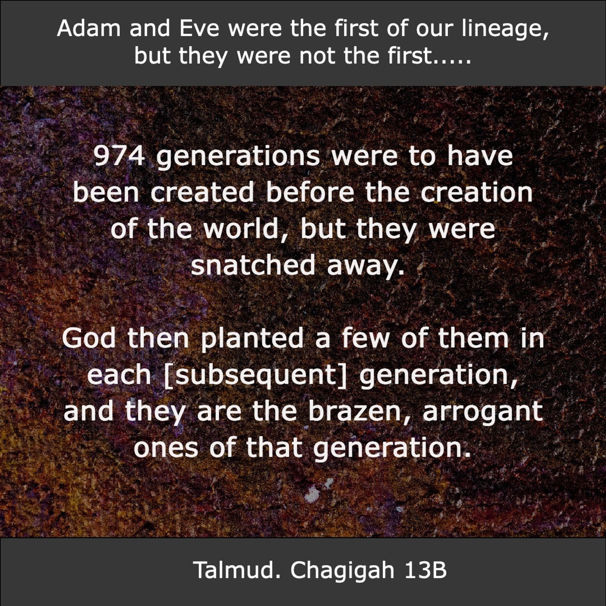 974 generations were to have been created before the creation of the world, but they were snatched away. God then planted a few of them in each [subsequent] generation, and they are the brazen, arrogant ones of that generation.