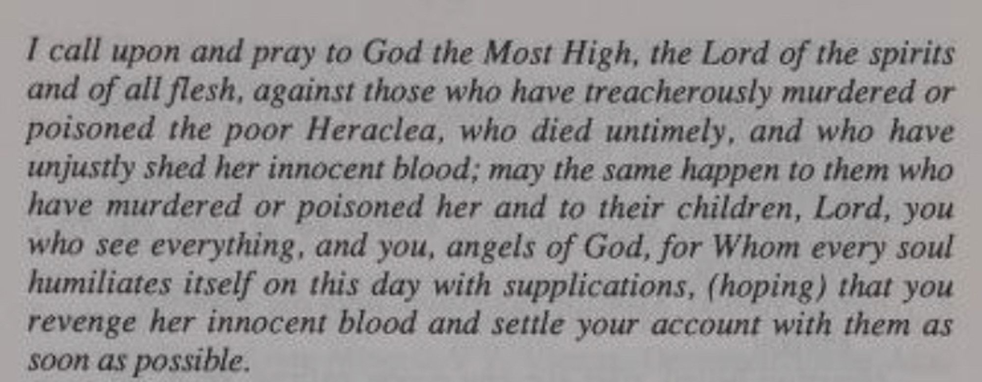 I call upon and pray to God the Most High, the Lord of the spirits and of all flesh, against those who have treacherously murdered or poisoned the poor Heraclea, who died untimely, and who have unjustly shed her innocent blood; may the same happen to them who have murdered or poisoned her and to their children, Lord, you who see everything, and you, angels of God, for Whom every soul humiliates itself on this day with supplications, (hoping) that you revenge her innocent blood and settle your account with them as soon as possible.