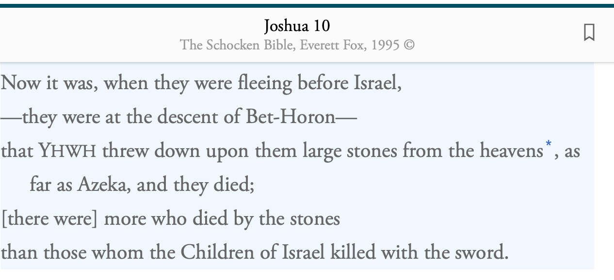 Now it was, when they were fleeing before Israel,
—they were at the descent of Bet-Horon—
that YHWH threw down upon them large stones from the heavens, as far as Azeka, and they died;
[there were] more who died by the stones
than those whom the Children of Israel killed with the sword.