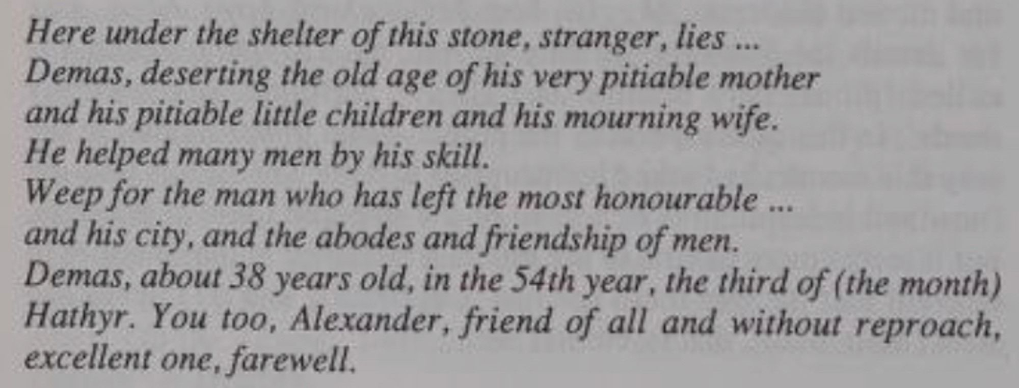 Here under the shelter of this stone, stranger, lies ...
Demas, deserting the old age of his very pitiable mother and his pitiable little children and his mourning wife.
He helped many men by his skill.
Weep for the man who has left the most honourable ... and his city, and the abodes and friendship of men.
Demas, about 38 years old, in the 54th year, the third of (the month) Hathyr. You too, Alexander, friend of all and without reproach, excellent one, farewell.