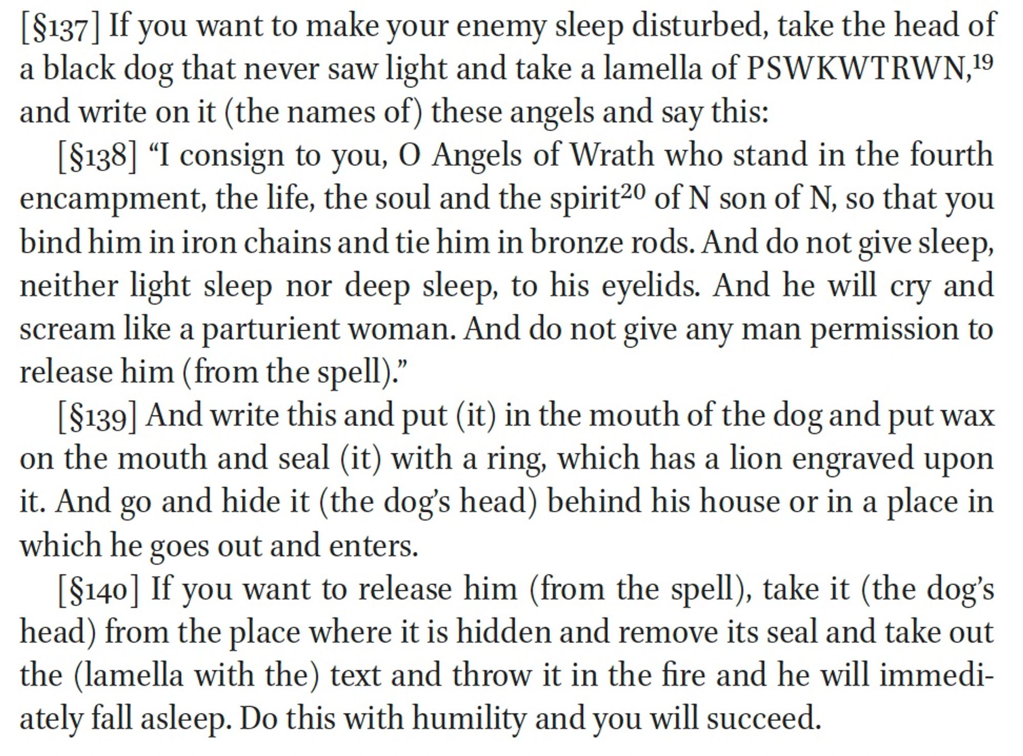 [§137] If you want to make your enemy sleep disturbed, take the head of a black dog that never saw light and take a lamella of PSWKWTRWN,19 and write on it (the names of) these angels and say this:
[§138] "I consign to you, O Angels of Wrath who stand in the fourth encampment, the life, the soul and the spirit20 of N son of N, so that you bind him in iron chains and tie him in bronze rods. And do not give sleep, neither light sleep nor deep sleep, to his eyelids. And he will cry and scream like a parturient woman. And do not give any man permission to release him (from the spell)."
[§139] And write this and put (it) in the mouth of the dog and put wax on the mouth and seal (it) with a ring, which has a lion engraved upon it. And go and hide it (the dog's head) behind his house or in a place in which he goes out and enters.
[§140] If you want to release him (from the spell), take it (the dog's head) from the place where it is hidden and remove its seal and take out the (lamella with the