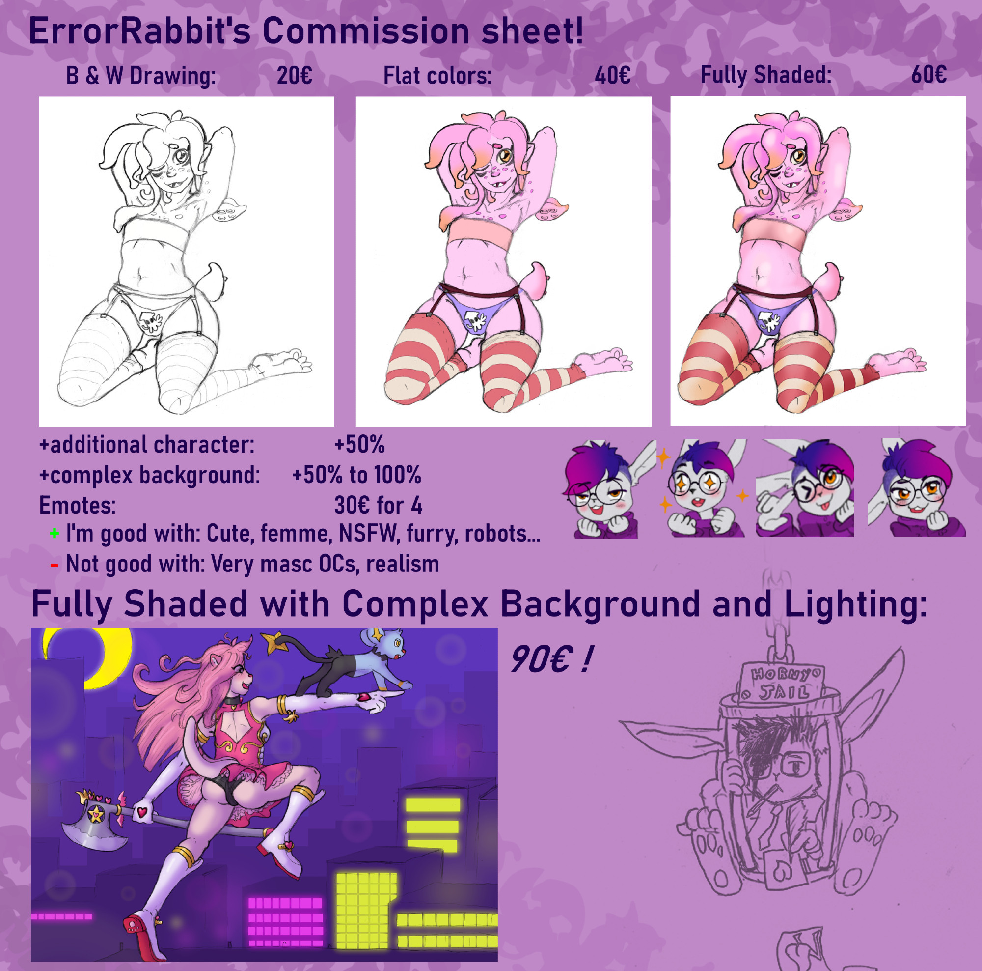 ErrorRabbit's commission sheet!
B&W Drawing: 20€ Flat Colors: 40€ Fully Shaded: 60€
+additional character: +50%
+complex background: +50% to 100%
Emotes: 30€ for 4
+ I'm good with: Cute, femme, NSFW, furry, robots...
- Not good with: Very masc OCs, realism
Fully Shaded with Complex Background and Lighting:
90€!