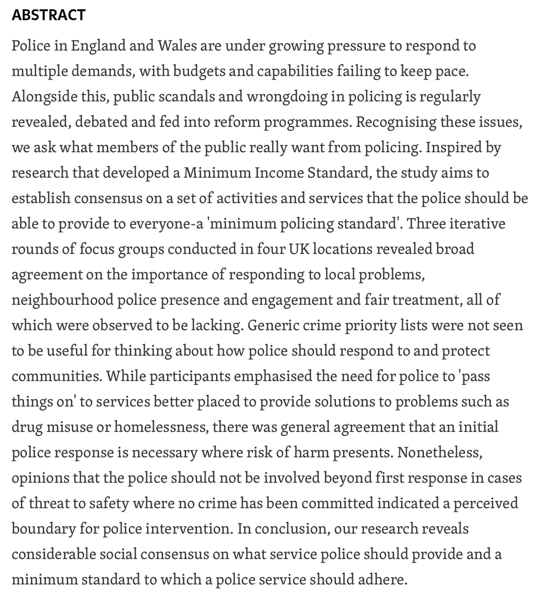 Police in England and Wales are under growing pressure to respond to multiple demands, with budgets and capabilities failing to keep pace. Alongside this, public scandals and wrongdoing in policing is regularly revealed, debated and fed into reform programmes. Recognising these issues, we ask what members of the public really want from policing. Inspired by research that developed a Minimum Income Standard, the study aims to establish consensus on a set of activities and services that the police should be able to provide to everyone-a 'minimum policing standard'. Three iterative rounds of focus groups conducted in four UK locations revealed broad agreement on the importance of responding to local problems, neighbourhood police presence and engagement and fair treatment, all of which were observed to be lacking. Generic crime priority lists were not seen to be useful for thinking about how police should respond to and protect communities. While participants emphasised the need for …