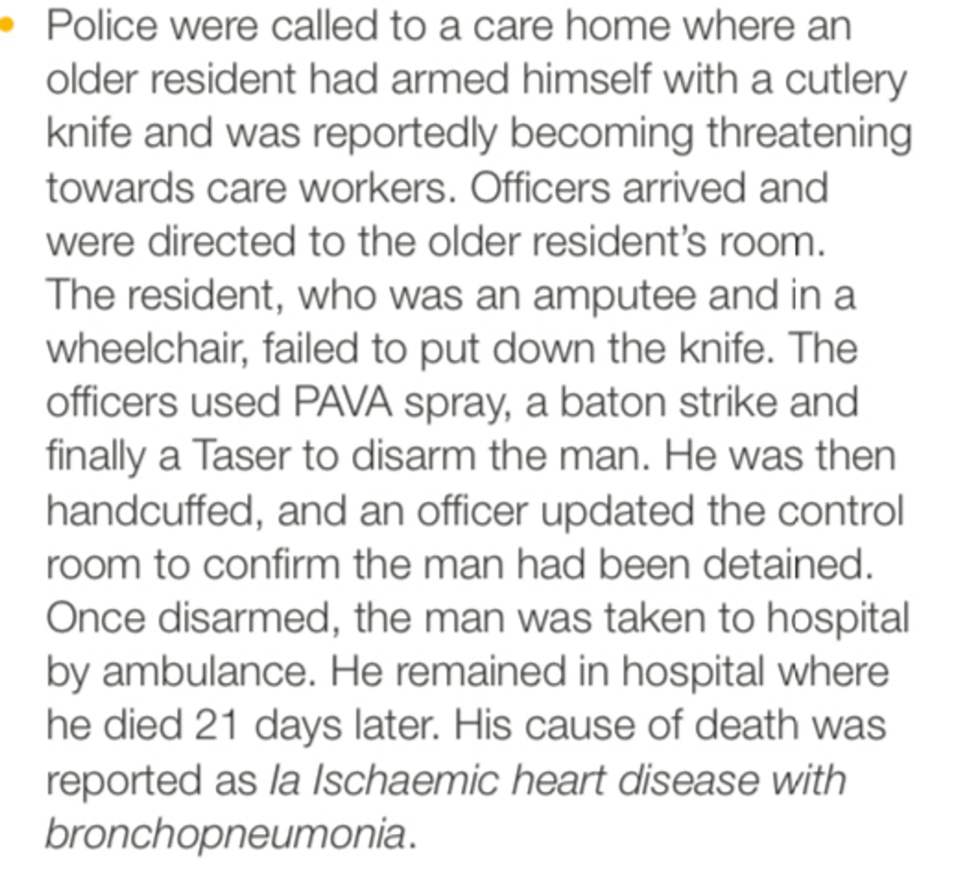 Police were called to a care home where an older resident had armed himself with a cutlery knife and was reportedly becoming threatening towards care workers. Officers arrived and were directed to the older resident's room.
The resident, who was an amputee and in a wheelchair, failed to put down the knife. The officers used PAVA spray, a baton strike and finally a Taser to disarm the man. He was then handcuffed, and an officer updated the control room to confirm the man had been detained.
Once disarmed, the man was taken to hospital by ambulance. He remained in hospital where he died 21 days later. His cause of death was reported as la Ischaemic heart disease with bronchopneumonia.