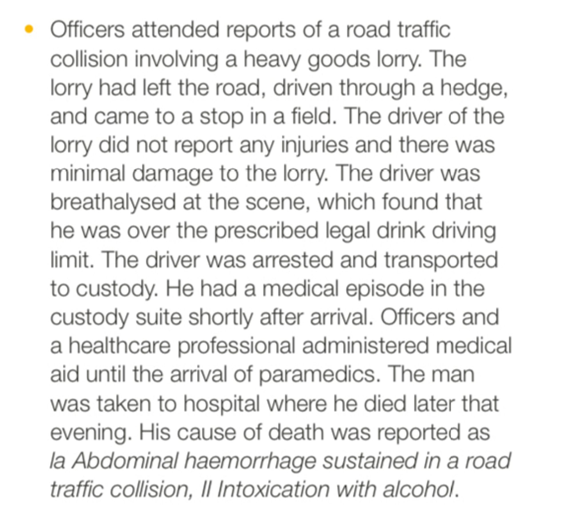 • Officers attended reports of a road traffic collision involving a heavy goods lorry. The lorry had left the road, driven through a hedge, and came to a stop in a field. The driver of the lorry did not report any injuries and there was minimal damage to the lorry. The driver was breathalysed at the scene, which found that he was over the prescribed legal drink driving limit. The driver was arrested and transported to custody. He had a medical episode in the custody suite shortly after arrival. Officers and a healthcare professional administered medical aid until the arrival of paramedics. The man was taken to hospital where he died later that evening. His cause of death was reported as la Abdominal haemorrhage sustained in a road traffic collision, Il Intoxication with alcohol.