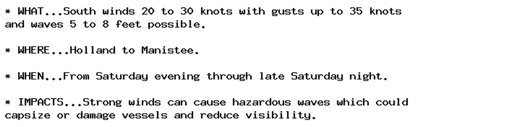 * WHAT...South winds 20 to 30 knots with gusts up to 35 knots
and waves 5 to 8 feet possible.

* WHERE...Holland to Manistee.

* WHEN...From Saturday evening through late Saturday night.

* IMPACTS...Strong winds can cause hazardous waves which could
capsize or damage vessels and reduce visibility.