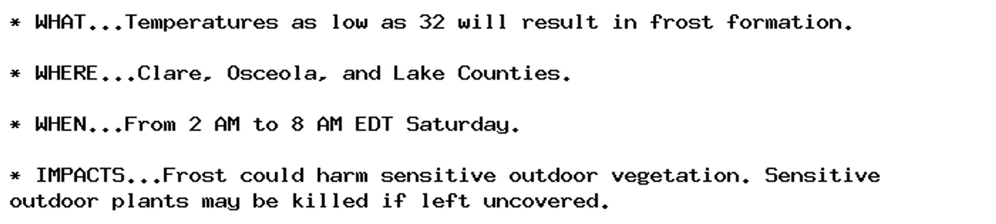 * WHAT...Temperatures as low as 32 will result in frost formation.

* WHERE...Clare, Osceola, and Lake Counties.

* WHEN...From 2 AM to 8 AM EDT Saturday.

* IMPACTS...Frost could harm sensitive outdoor vegetation. Sensitive
outdoor plants may be killed if left uncovered.