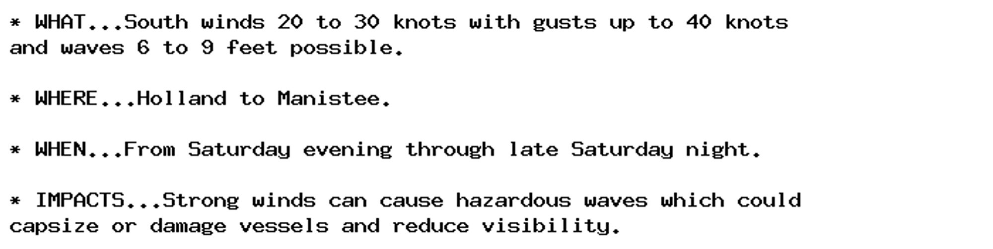 * WHAT...South winds 20 to 30 knots with gusts up to 40 knots
and waves 6 to 9 feet possible.

* WHERE...Holland to Manistee.

* WHEN...From Saturday evening through late Saturday night.

* IMPACTS...Strong winds can cause hazardous waves which could
capsize or damage vessels and reduce visibility.