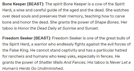 Bone Keeper (BEAST): The spirit Bone Keeper is a cow of the Spirit Herd, a wise and careful guide of the aged and the dead. She watches over dead souls and preserves their memory, teaching how to carve bone and honor the dead. She grants the power of Shape Bones. Her taboo is Honor the Dead Daily at Sunrise and Sunset.

Freedom Seeker (BEAST): Freedom Seeker is one of the great bulls of the Spirit Herd, a warrior who endlessly fights against the evil forces of the False King. He cannot stand captivity and has a particular hatred for ranchers and humans who keep yaks, especially in fences. He grants the power of Shatter Walls And Fances. His taboo is Never Let a Human's Herds Go Undiminished.