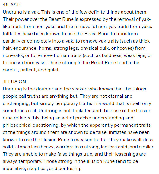Undrung is a yak. This is one of the few definite things about them. Their power over the Beast Rune is expressed by the removal of yak-like traits from non-yaks and the removal of non-yak traits from yaks. Initiaties have been known to use the Beast Rune to transform partially or completely into a yak, to remove yak traits (such as thick hair, endurance, horns, strong legs, physical bulk, or hooves) from non-yaks, or to remove human traits (such as baldness, weak legs, or thinness) from yaks. Those strong in the Beast Rune tend to be careful, patient, and quiet.

Undrung is the doubter and the seeker, who knows that the things people call truths are anything but. They are not eternal and unchanging, but simply temporary truths in a world that is itself only sometimes real. Undrung is not Trickster, and their use of the Illusion rune reflects this, being an act of precise understanding and philosophical questioning, by which the apparently permanent traits of the things around them are