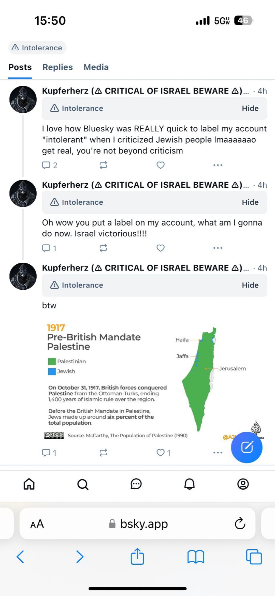 Posts from "Kupferherz (◇ Critical Of Israel Beware ◇)" paraphrased:

1. I love how Bluesky is quick to label my account Intolerant  when I criticized Jewish people lmao, you are not beyond criticism 

2. Oh wow you put a label of my acc what am I gonna do now? Israel victorious!!! 

[Obvious sarcasm]

3. Btw [insert image of 1917 Pre-British Mandate Palestine showing why Jews have 0 real claim over Palestine]