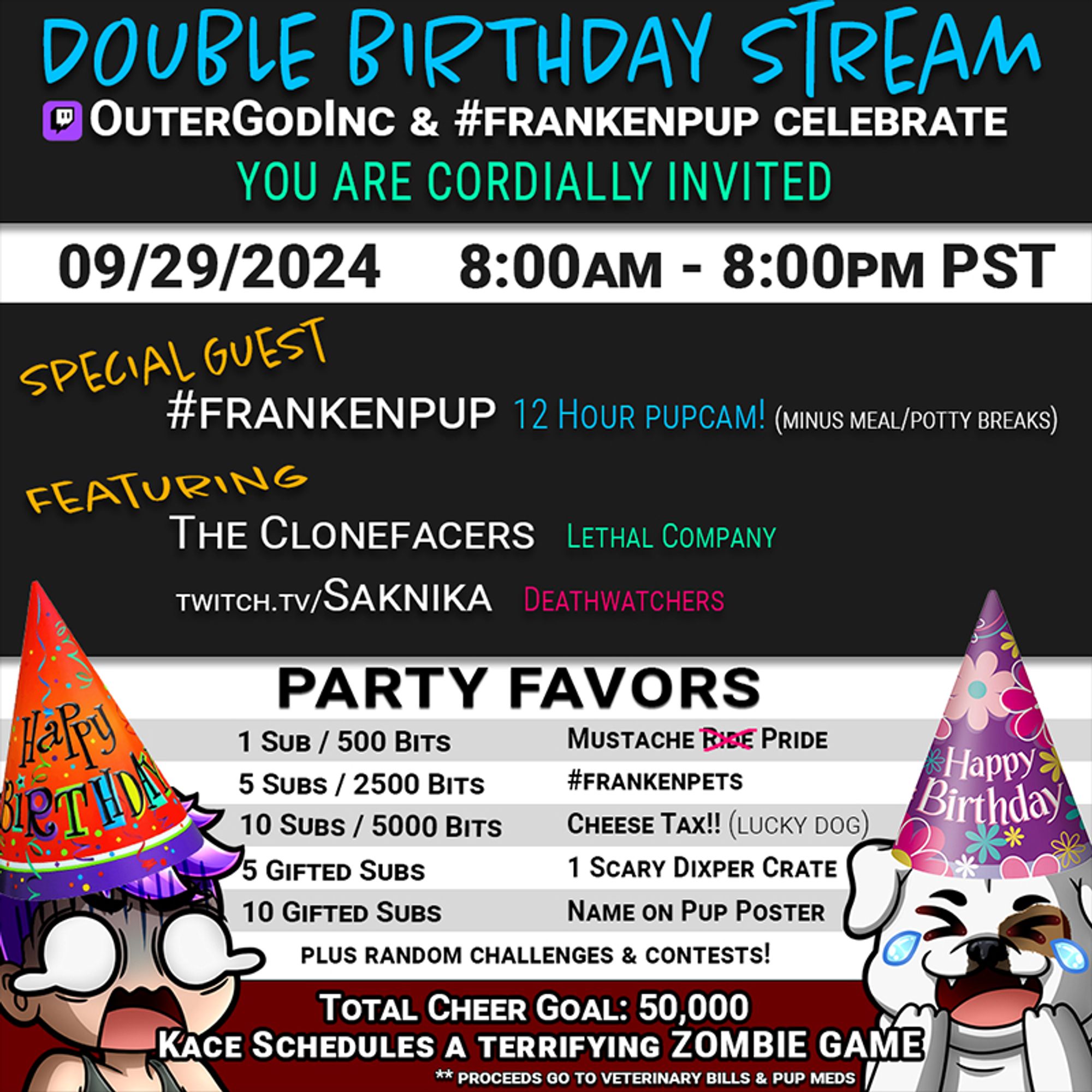 Infographic. Double Birthday Stream, outergodinc and frankenpup celebrate. You are cordially invited. 9/29/2024 8:00am - 8:00pm PST. 

Special Guest: Frankenpup -- 12 Hour Pupcame (minus meal/potty breaks)

Featuring: The Clonefacers (Lethal Company); twitch.tv/saknika (Deathwatchers)

Party Favors: 1 Sub/500 Bits: Mustache Pride
5 subs/2500 bits: #frankenpets
10 subs/5000 bits: Cheese Tax! (lucky dog)
5 Gifted Subs: 1 scary dixper crate
10 Gifted Subs: Name on Pup Poster
Total Cheer Goal: 50,000: Kace schedules a terrifying zombie game!

** proceeds go to vet bills & pup meds