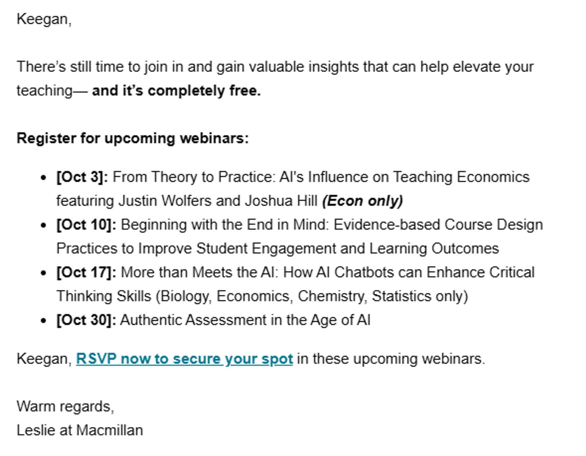 A screenshot of an email reading: Keegan,

There’s still time to join in and gain valuable insights that can help elevate your teaching— and it’s completely free.

Register for upcoming webinars:
[Oct 3]: From Theory to Practice: AI's Influence on Teaching Economics featuring Justin Wolfers and Joshua Hill (Econ only)
[Oct 10]: Beginning with the End in Mind: Evidence-based Course Design Practices to Improve Student Engagement and Learning Outcomes
[Oct 17]: More than Meets the AI: How AI Chatbots can Enhance Critical Thinking Skills (Biology, Economics, Chemistry, Statistics only)
[Oct 30]: Authentic Assessment in the Age of AI
Keegan, RSVP now to secure your spot in these upcoming webinars.

Warm regards,
Leslie at Macmillan