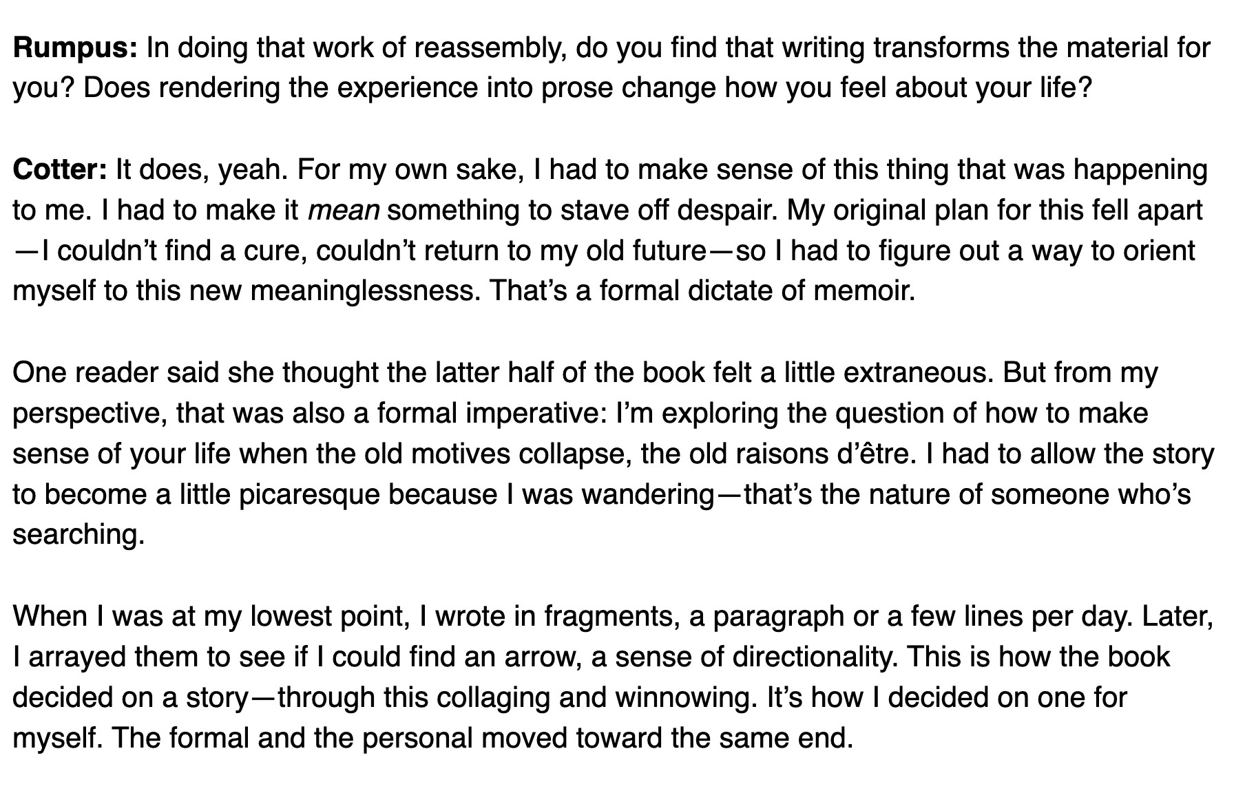 Rumpus: In doing that work of reassembly, do you find that writing transforms the material for you? Does rendering the experience into prose change how you feel about your life?

Cotter: It does, yeah. For my own sake, I had to make sense of this thing that was happening to me. I had to make it mean something to stave off despair. My original plan for this fell apart—I couldn’t find a cure, couldn’t return to my old future—so I had to figure out a way to orient myself to this new meaninglessness. That’s a formal dictate of memoir.

One reader said she thought the latter half of the book felt a little extraneous. But from my perspective, that was also a formal imperative: I’m exploring the question of how to make sense of your life when the old motives collapse, the old raisons d’être. I had to allow the story to become a little picaresque because I was wandering—that’s the nature of someone who’s searching.