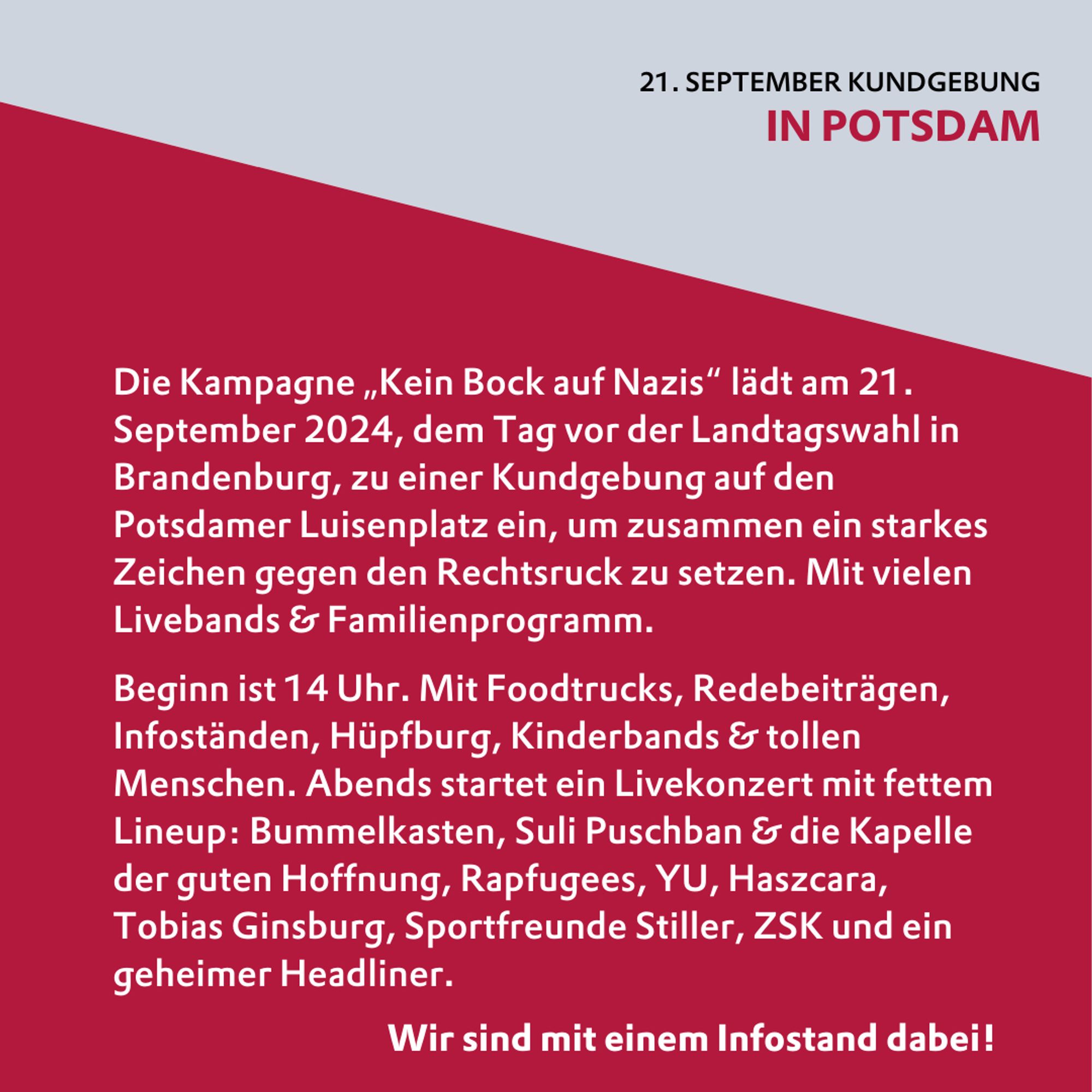 Die Kampagne „Kein Bock auf Nazis“ lädt am 21. September 2024, dem Tag vor der Landtagswahl in Brandenburg, zu einer Kundgebung auf den Potsdamer Luisenplatz ein, um zusammen ein starkes Zeichen gegen den Rechtsruck zu setzen. Mit vielen Livebands & Familienprogramm. 

Beginn ist 14 Uhr. Mit Foodtrucks, Redebeiträgen, Infoständen, Hüpfburg, Kinderbands & tollen Menschen. Abends startet ein Livekonzert mit fettem Lineup: Bummelkasten, Suli Puschban & die Kapelle der guten Hoffnung, Rapfugees, YU, Haszcara, Tobias Ginsburg, Sportfreunde Stiller, ZSK und ein geheimer Headliner. 

Wir sind mit einem Infostand dabei!