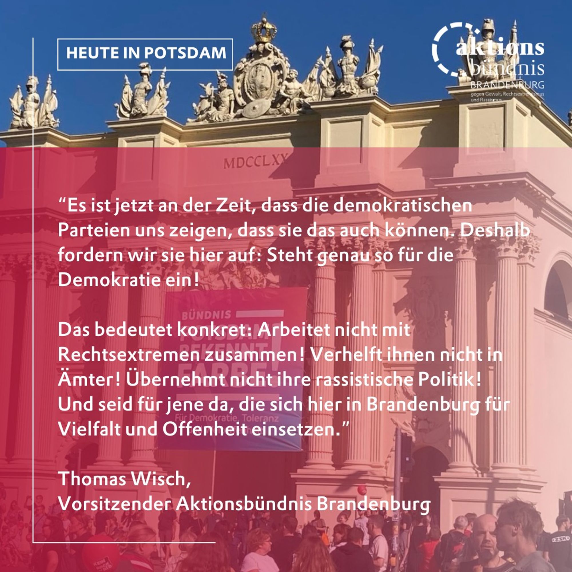 “Es ist jetzt an der Zeit, dass die demokratischen Parteien uns zeigen, dass sie das auch können. Deshalb fordern wir sie hier auf: Steht genau so für die Demokratie ein! 

Das bedeutet konkret: Arbeitet nicht mit Rechtsextremen zusammen! Verhelft ihnen nicht in Ämter! Übernehmt nicht ihre rassistische Politik! 
Und seid für jene da, die sich hier in Brandenburg für Vielfalt und Offenheit einsetzen.”

Thomas Wisch, 
Vorsitzender Aktionsbündnis Brandenburg