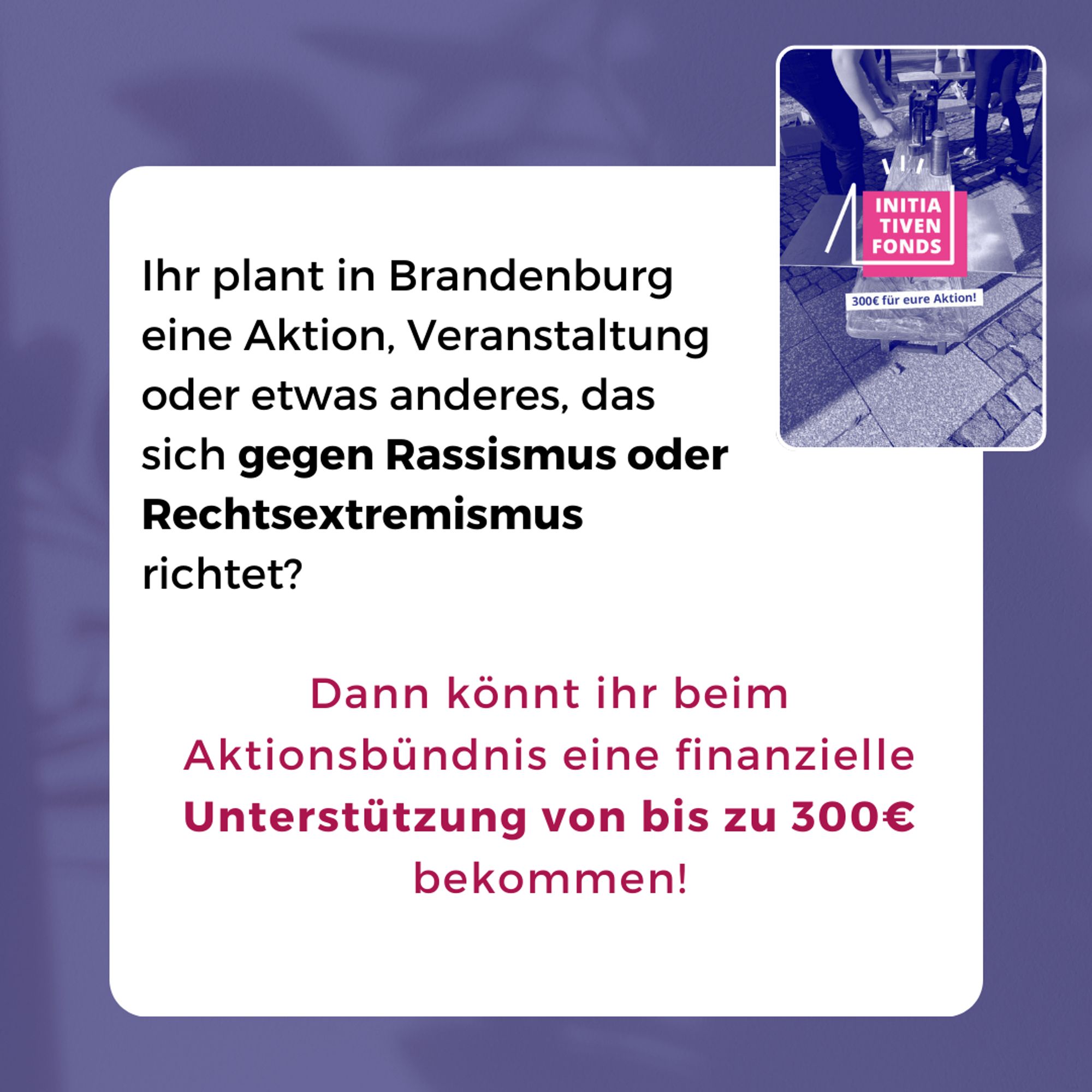 Ihr plant in Brandenburg eine Aktion, Veranstaltung oder etwas anderes, das sich gegen Rassismus oder Rechtsextremismus richtet?

Dann könnt ihr beim Aktionsbündnis eine finanzielle Unterstützung von bis zu 300€ bekommen!