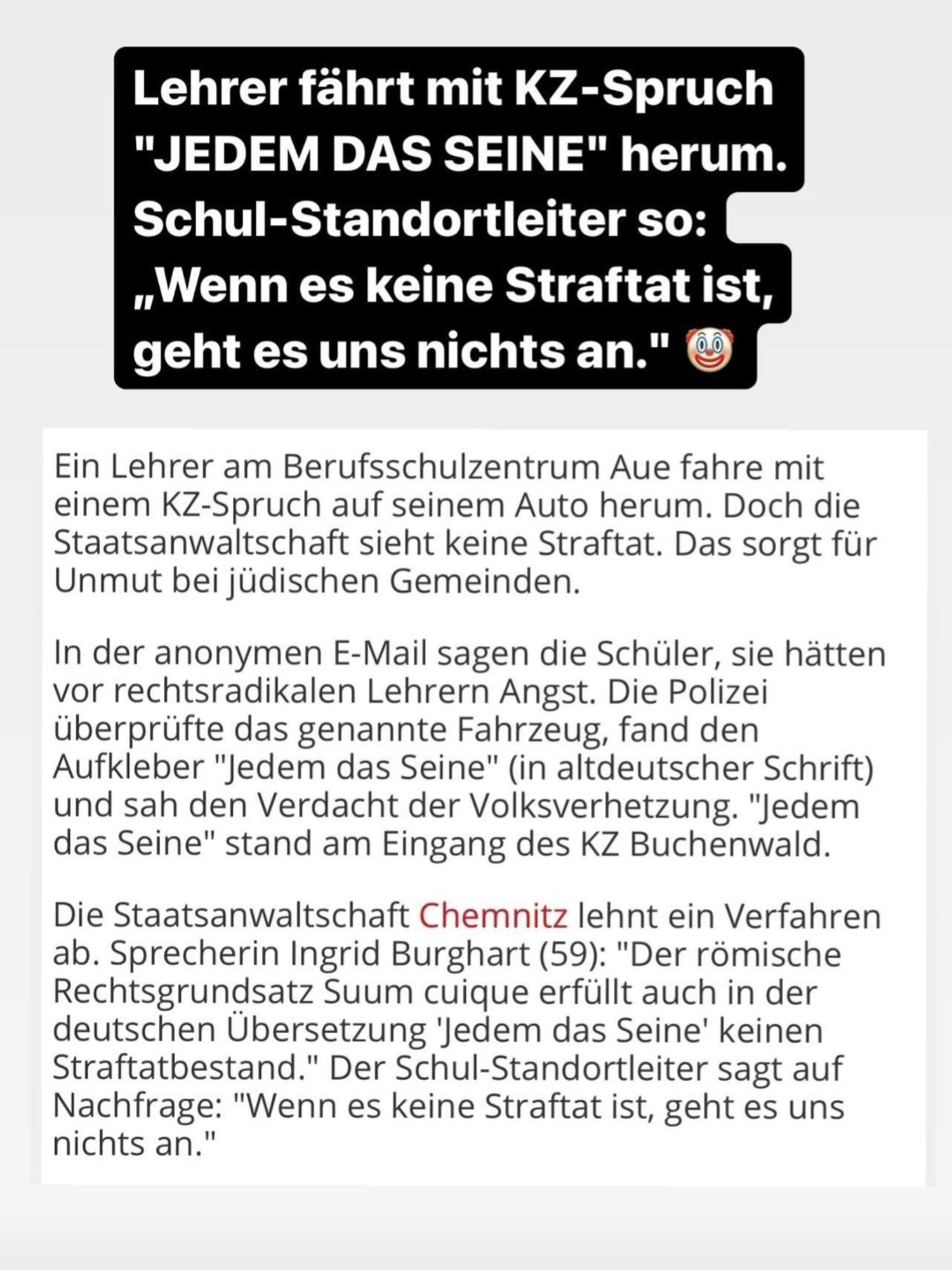 Screenshot Instagram Story

Lehrer fährt mit KZ-Spruch
"JEDEM DAS SEINE" herum.
Schul-Standortleiter so:
Wenn es keine Straftat ist,
geht es uns nichts an."
Ein Lehrer am Berufsschulzentrum Aue fahre mit
einem KZ-Spruch auf seinem Auto herum. Doch die
Staatsanwaltschaft sieht keine Straftat. Das sorgt für
Unmut bei jüdischen Gemeinden.
In der anonymen E-Mail sagen die Schüler, sie hätten
vor rechtsradikalen Lehrern Angst. Die Polizei
überprüfte das genannte Fahrzeug, fand den
Aufkleber "Jedem das Seine" (in altdeutscher Schrift)
und sah den Verdacht der Volksverhetzung. "Jedem
das Seine" stand am Eingang des KZ Buchenwald.
Die Staatsanwaltschaft Chemnitz lehnt ein Verfahren
ab. Sprecherin Ingrid Burghart (59): "Der römische
Rechtsgrundsatz Suum cuique erfüllt auch in der
deutschen Übersetzung 'Jedem das Seine' keinen
Straftatbestand." Der Schul-Standortleiter sagt auf
Nachfrage: "Wenn es keine Straftat ist, geht es uns
nichts an."