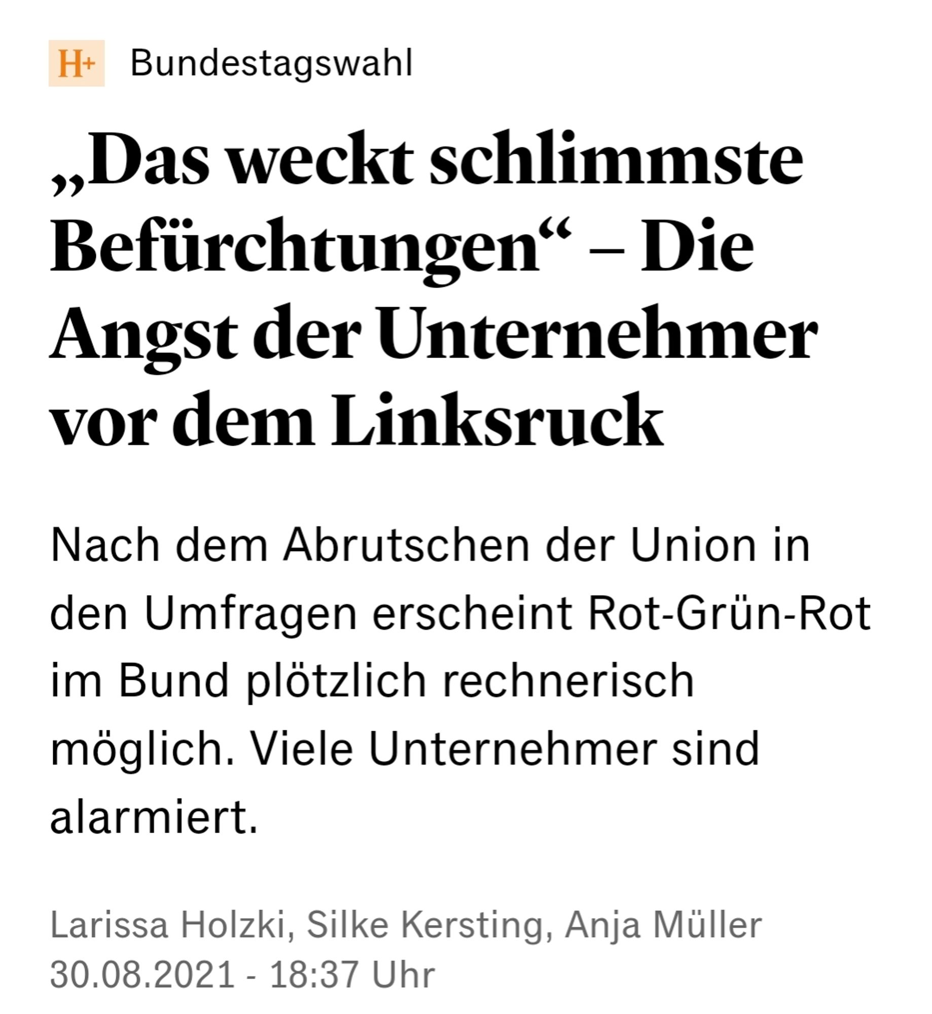 Handelsblatt Screenshot. Text:

„Das weckt schlimmste Befürchtungen“ – Die Angst der Unternehmer vor dem Linksruck
Nach dem Abrutschen der Union in den Umfragen erscheint Rot-Grün-Rot im Bund plötzlich rechnerisch möglich. Viele Unternehmer sind alarmiert.
Larissa Holzki, Silke Kersting, Anja Müller
30.08.2021 - 18:37 Uhr