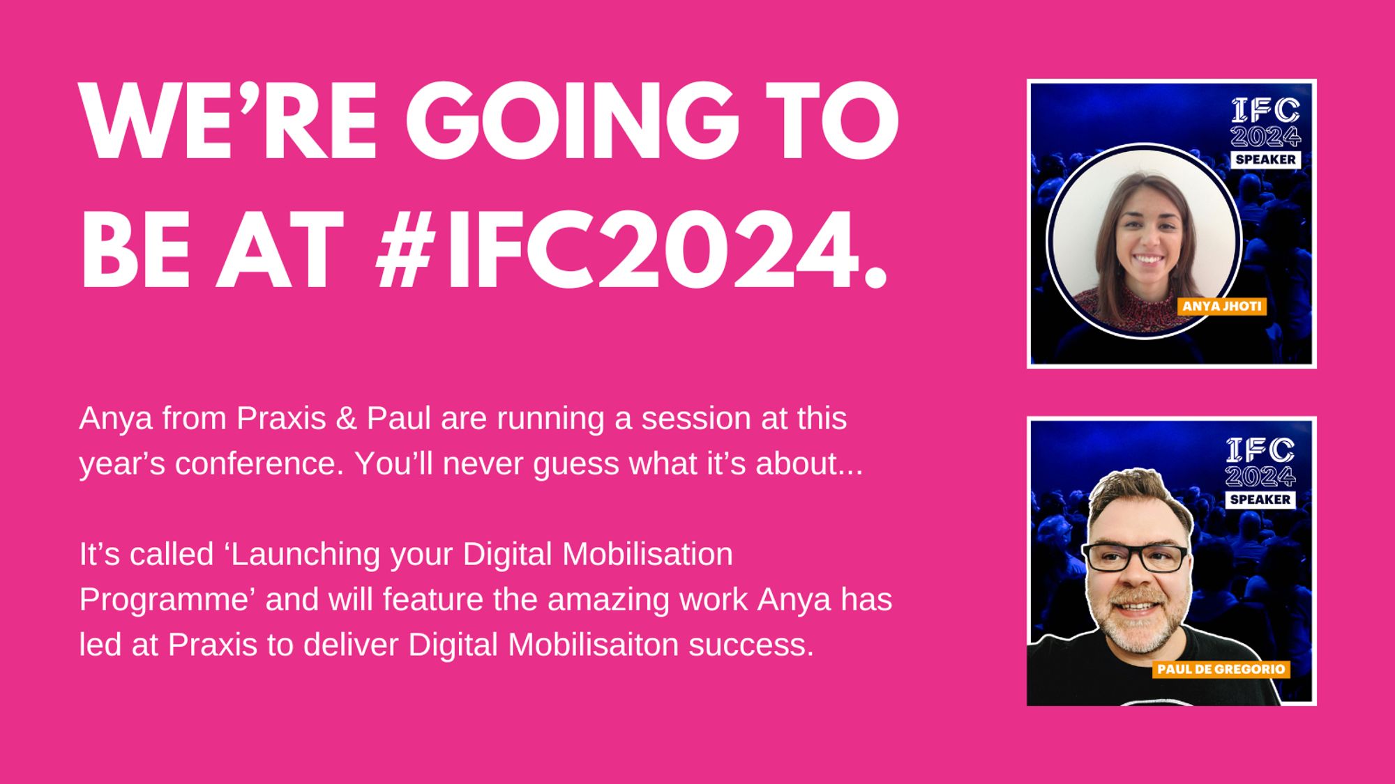 Bold pink graphic with white text reading, 'We’re going to be at #IFC2024.' Below, it mentions that Anya from Praxis and Paul are running a session called 'Launching your Digital Mobilisation Programme,' which will feature Anya’s work at Praxis in delivering digital mobilisation success. To the right of the text, two speaker headshots are shown: Anya Jhoti on top, and Paul de Gregorio below, each with the IFC 2024 logo.