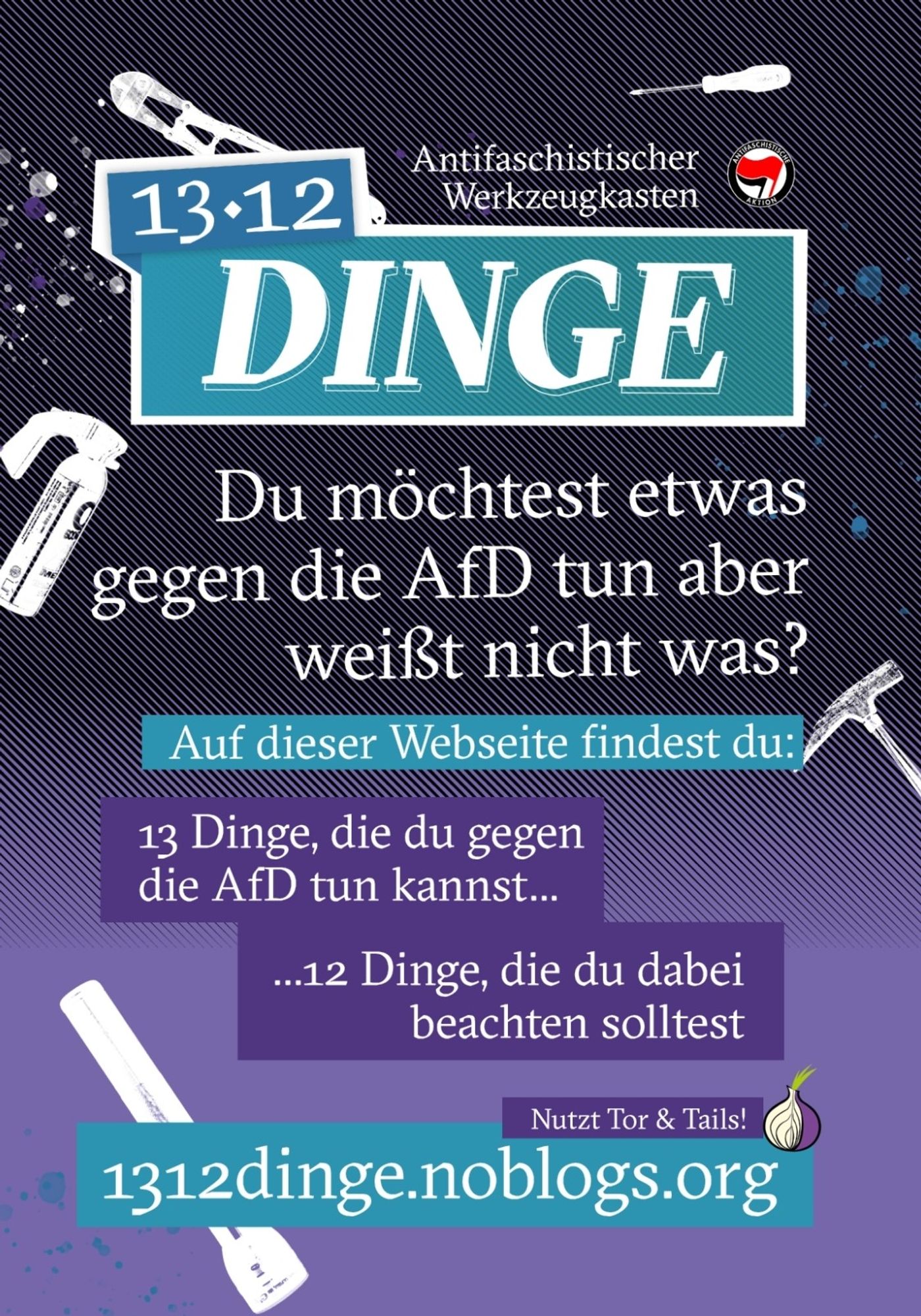 13•12 Dinge
Antifaschistischer Werkzeugkasten

Du möchtest etwas gegen die AfD tun aber weißt nicht was?
Auf dieser Webseite 1312dinge.noblogs.org findest Du:
13 Dinge, die Du gegen die AfD tun kannst .,.
... 12 Dinge, die Du dabei beachten solltest