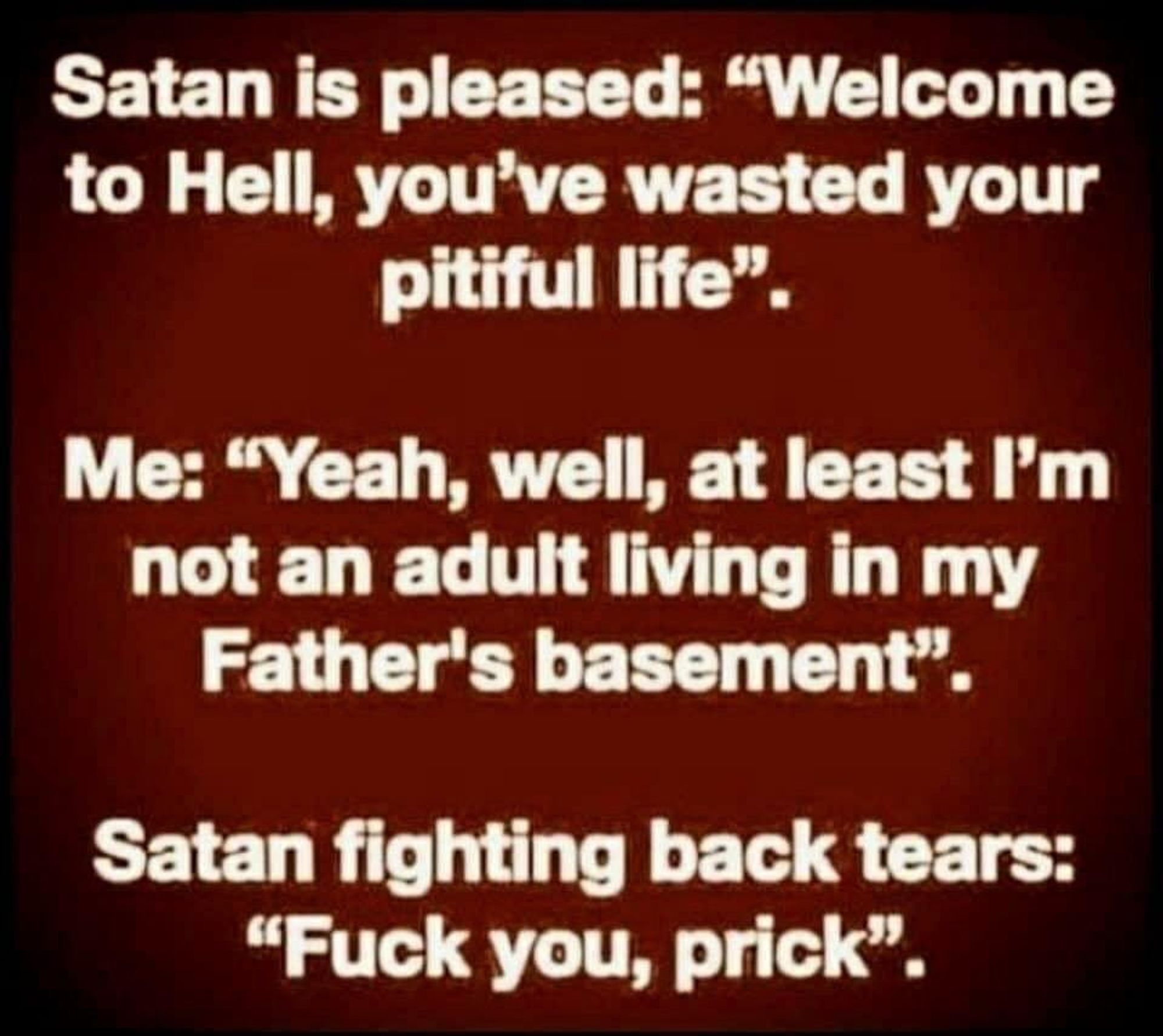 Text says...

Satan is pleased: "Welcome to Hell, you've wasted your pitiful life."
Me: "Yeah, well, at least I'm not an adult living in my father's basement."
Satan, fighting back tears: "Fuck you, prick."