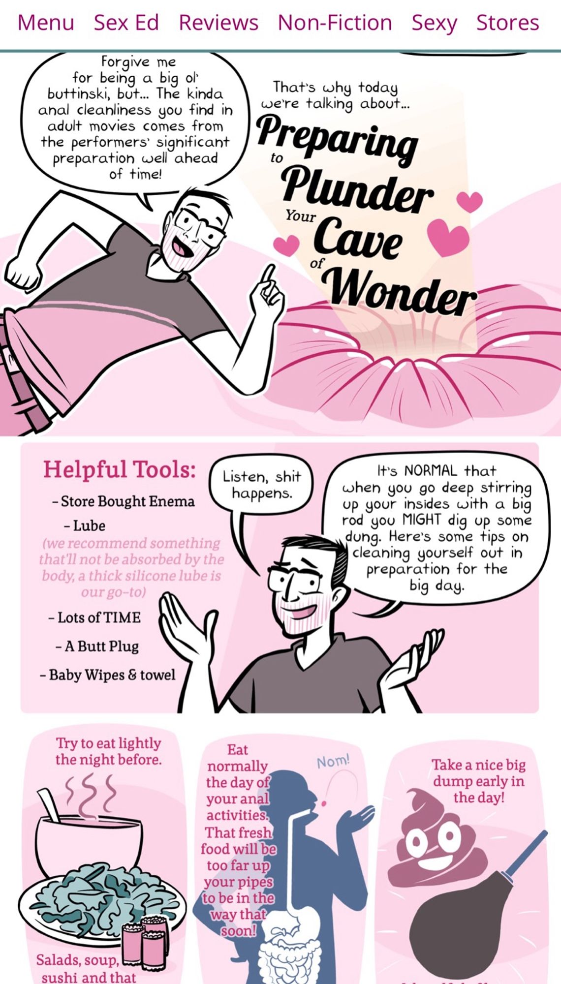 Menu Sex Ed Reviews Non-Fiction Sexy Stores
Forgive me
for being a big ol
buttinski, but... The kinda anal cleanliness you find in adult movies comes from the performers' significant preparation well ahead of time!
That's why today
we're talking about...
Preparing
Plunder
Your
Cave
of
Wonder®
Helpful Tools:
- Store Bought Enema
- Lube (we recommend something that'll not be absorbed by the body, a thick silicone lube is our go-to)
- Lots of TIME
- A Butt Plug
- Baby Wipes & towel
Listen, shit happens.
It's NORMAL that
when you go deep stirring up your insides with a big rod you MIGHT dig up some dung. Here's some tips on cleaning yourself out in preparation for the big day.
Try to eat lightly the night before.
Eat normally the day of your anal activities.
That fresh food will be too far up your pipes to be in the way that soon!
Nom!
Take a nice big dump early in the day!
Salads, soup, sushi and that