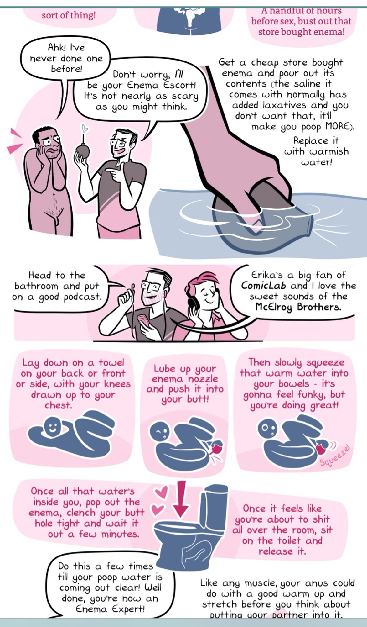 sort of thing!
Ahk! Ive never done one before!
Don't worry, Ill be your Enema Escort!
It's not nearly as scary as you might think.
A handrul of hours before sex, bust out that store bought enema!
Get a cheap store bought enema and pour out its contents (the saline it comes with normally has added laxatives and you don't want that, it'll make you poop MORE).
Replace it with warmish water!
Head to the bathroom and put on a good podcast.
Comiclat ani fave the
sweet sounds of the McElroy Brothers.
Lay down on a towel on your back or front or side, with your khees drawn up to your chest.
Lube up your enema hozzle and push it into your butt!
Then slowly squeeze that warm water into your bowels - it's gonna feel funky, but you're doing great!
Once all that water's inside you, pop out the enema, clench your butt hole tight and wait it out a few minutes.
Do this a few times till your poop water is coming out clear! Well done, you're now an Enema Expert!
Once it feels like you're about to shit a
