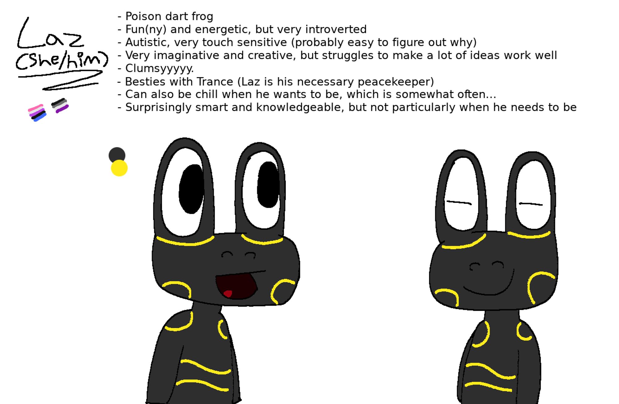 oc reference (kinda), detailing an anthro, yellow-and-black poison dart frog called laz (she/him). she is predominantly black (or very dark grey), with various yellow markings on her face and body. the genderfluid and asexual flags are also doodled.

text reads:

- Poison dart frog
- Fun(ny) and energetic, but very introverted
- Autistic, very touch sensitive (probably easy to figure out why)
- Very imaginative and creative, but struggles to make a lot of ideas work well
- Clumsyyyyy.
- Besties with Trance (Laz is his necessary peacekeeper)
- Can also be chill when he wants to be, which is somewhat often...
- Surprisingly smart and knowledgeable, but not particularly when he needs to be