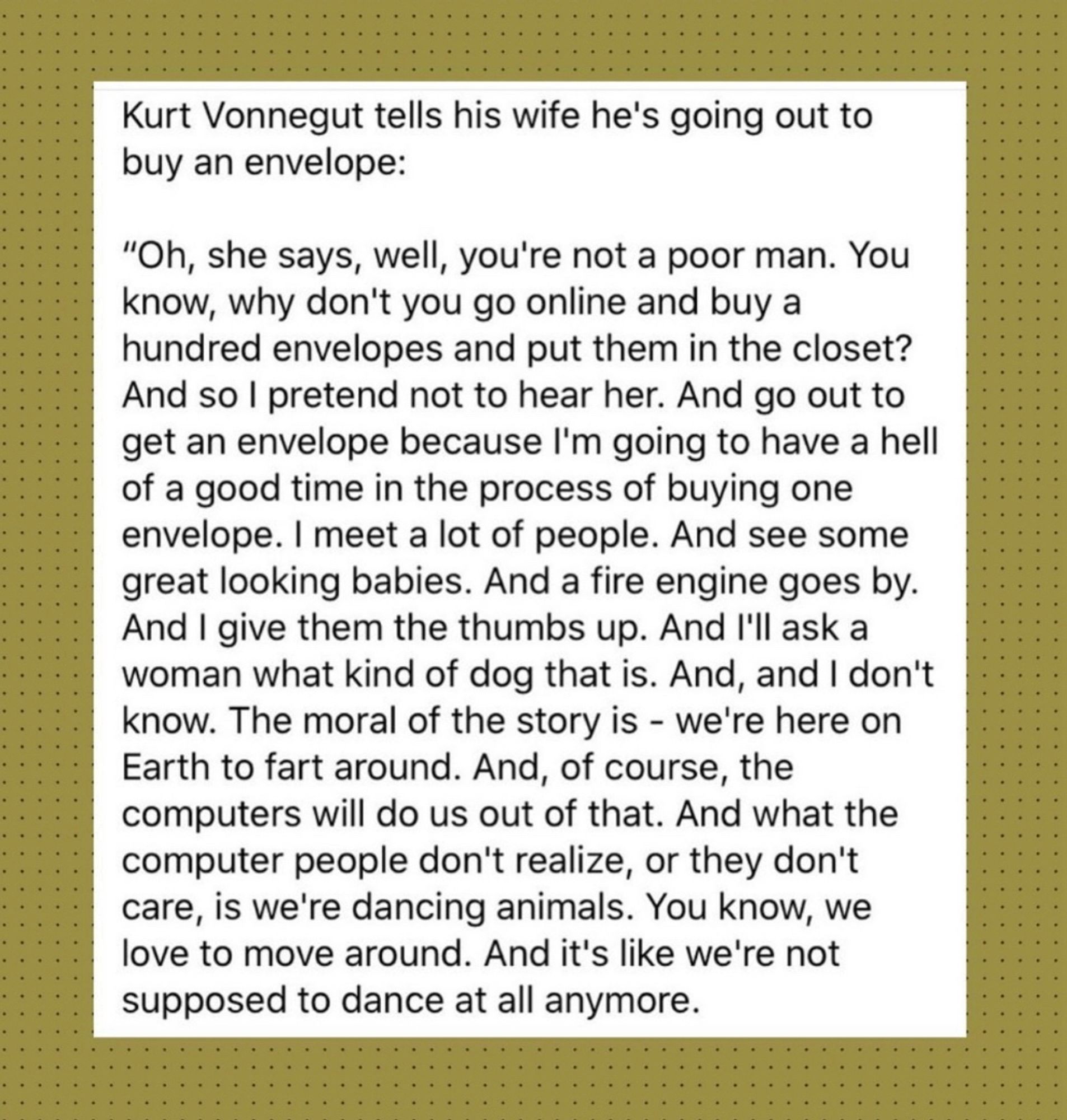 Kurt Vonnegut tells his wife he's going out to buy an envelope:
"Oh, she says, well, you're not a poor man. You know, why don't you go online and buy a hundred envelopes and put them in the closet?
And so I pretend not to hear her. And go out to get an envelope because I'm going to have a hell of a good time in the process of buying one envelope. I meet a lot of people. And see some great looking babies. And a fire engine goes by.
And I give them the thumbs up. And I'll ask a woman what kind of dog that is. And, and I don't know. The moral of the story is - we're here on Earth to fart around. And, of course, the computers will do us out of that. And what the computer people don't realize, or they don't care, is we're dancing animals. You know, we love to move around. And it's like we're not supposed to dance at all anymore.