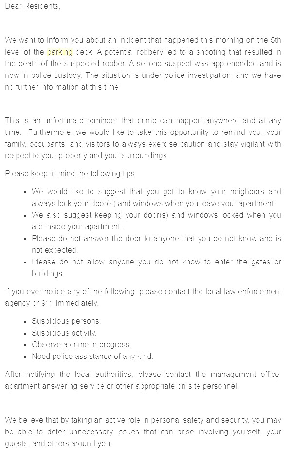 Dear Residents,

 

We want to inform you about an incident that happened this morning on the 5th level of the parking deck. A potential robbery led to a shooting that resulted in the death of the suspected robber. A second suspect was apprehended and is now in police custody. The situation is under police investigation, and we have no further information at this time. 

 

This is an unfortunate reminder that crime can happen anywhere and at any time.  Furthermore, we would like to take this opportunity to remind you, your family, occupants, and visitors to always exercise caution and stay vigilant with respect to your property and your surroundings.

Please keep in mind the following tips:

We would like to suggest that you get to know your neighbors and always lock your door(s) and windows when you leave your apartment.  
We also suggest keeping your door(s) and windows locked when you are inside your apartment.
Please do not answer the door to anyone that you do not know and is not expected. 
Please do not allow anyone you do not know to enter the gates or buildings.
If you ever notice any of the following, please contact the local law enforcement agency or 911 immediately.

Suspicious persons.
Suspicious activity.
Observe a crime in progress.
Need police assistance of any kind.
After notifying the local authorities, please contact the management office, apartment answering service or other appropriate on-site personnel. 

 

We believe that by taking an active role in personal safety and security, you may be able to deter unnecessary issues that can arise involving yourself, your guests, and others around you. 