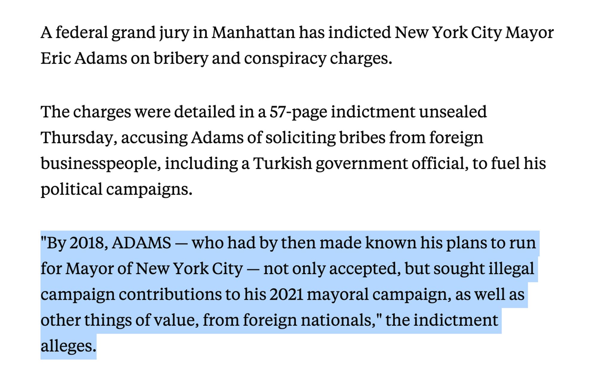 A federal grand jury in Manhattan has indicted New York City Mayor Eric Adams on bribery and conspiracy charges.

The charges were detailed in a 57-page indictment unsealed Thursday, accusing Adams of soliciting bribes from foreign businesspeople, including a Turkish government official, to fuel his political campaigns.

"By 2018, ADAMS — who had by then made known his plans to run for Mayor of New York City — not only accepted, but sought illegal campaign contributions to his 2021 mayoral campaign, as well as other things of value, from foreign nationals," the indictment alleges.