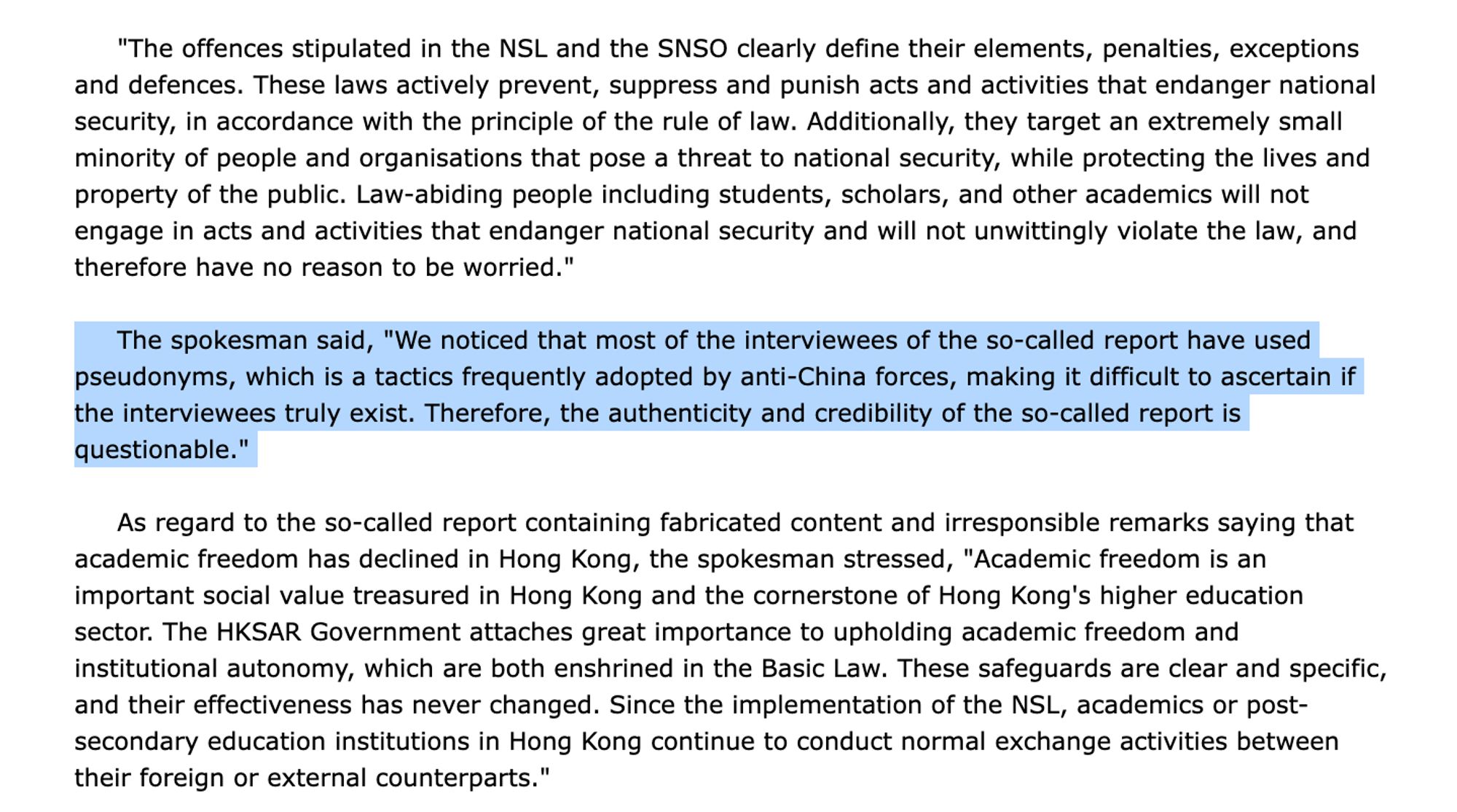 [too long, check link for full text] "The offences stipulated in the NSL and the SNSO clearly define their elements, penalties, exceptions and defences. These laws actively prevent, suppress and punish acts and activities that endanger national security, in accordance with the principle of the rule of law. Additionally, they target an extremely small minority of people and organisations that pose a threat to national security, while protecting the lives and property of the public. Law-abiding people including students, scholars, and other academics will not engage in acts and activities that endanger national security and will not unwittingly violate the law, and therefore have no reason to be worried."

     The spokesman said, "We noticed that most of the interviewees of the so-called report have used pseudonyms, which is a tactics frequently adopted by anti-China forces, making it difficult to ascertain if the interviewees