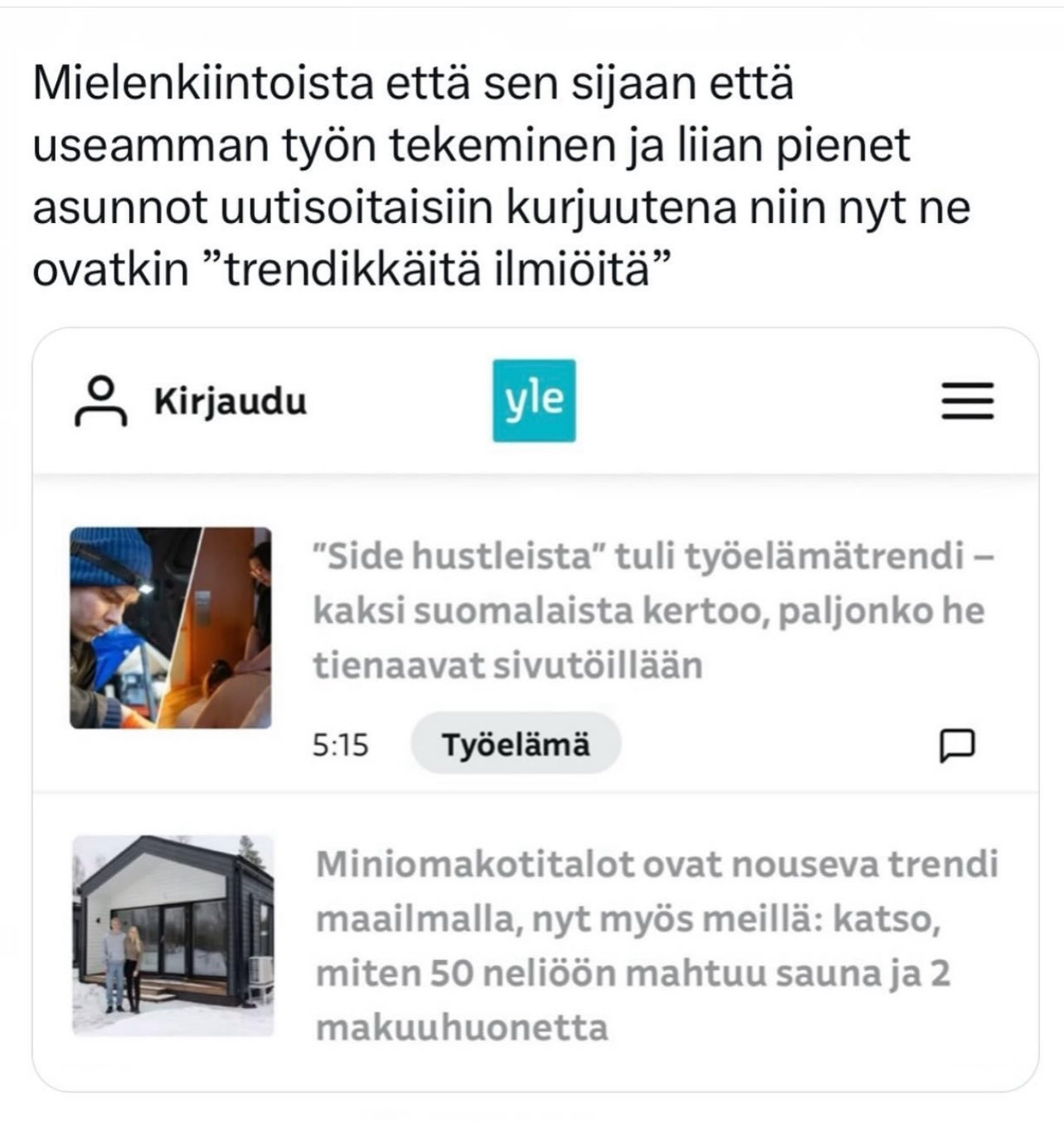 Mielenkiintoista että sen sijaan että useamman työn tekeminen ja liian pienet asunnot uutisoitaisiin kurjuutena niin nyt ne ovatkin "trendikkäitä ilmiöitä"

yle

"Side hustleista" tuli työelämätrendi – kaksi suomalaista kertoo, paljonko he tienaavat sivutöillään

5:15

Työelämä

Miniomakotitalot ovat nouseva trendi maailmalla, nyt myös meillä: katso, miten 50 neliöön mahtuu sauna ja 2 makuuhuonetta