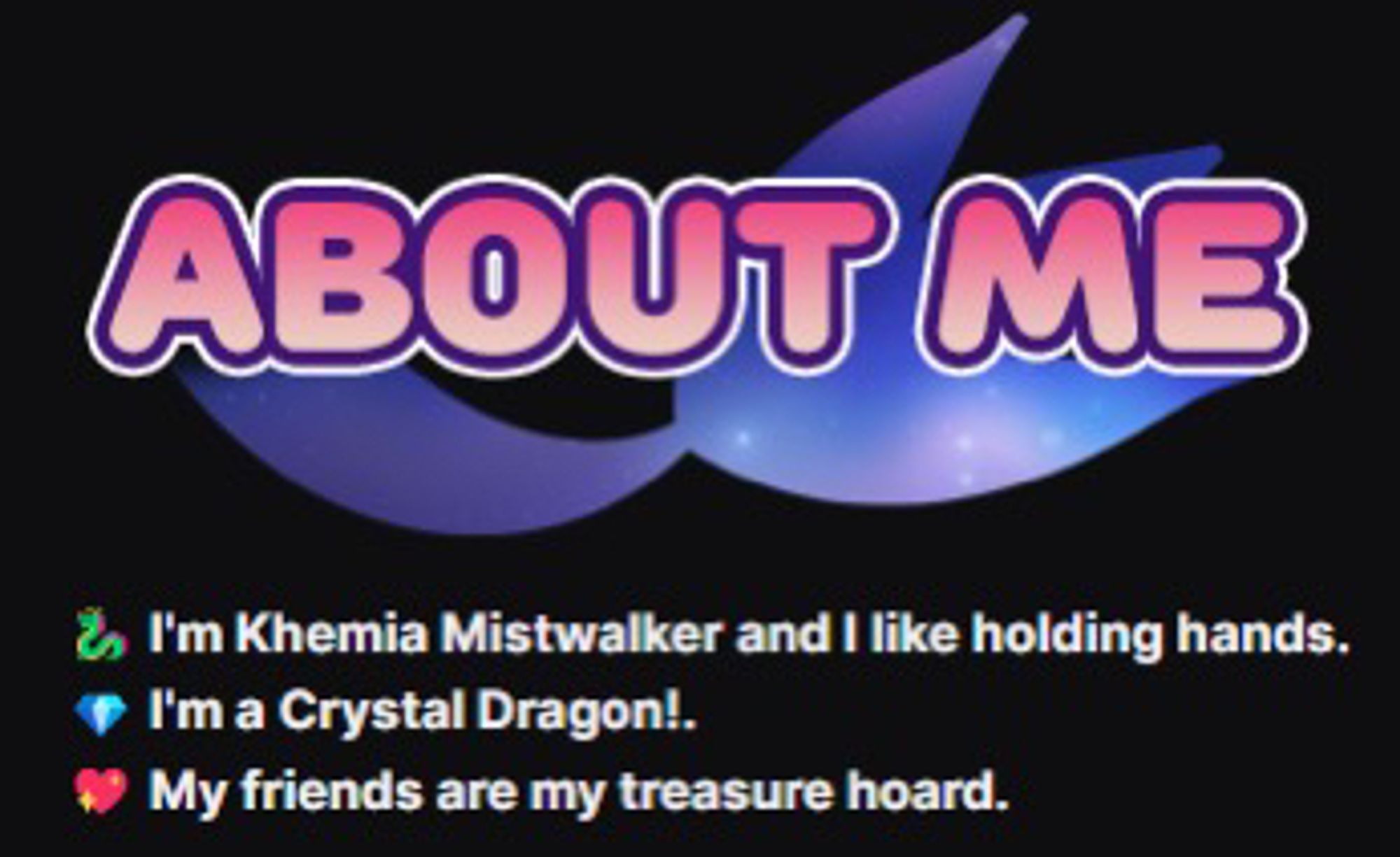 A screenshot of Mia's Twitch panels showing a graphic with a dragon tail outline behind text.

Text: About Me. 
I'm Khemia Mistwalker and I like holding hands.
I'm a Crystal Dragon.
My friends are my treasure hoard.