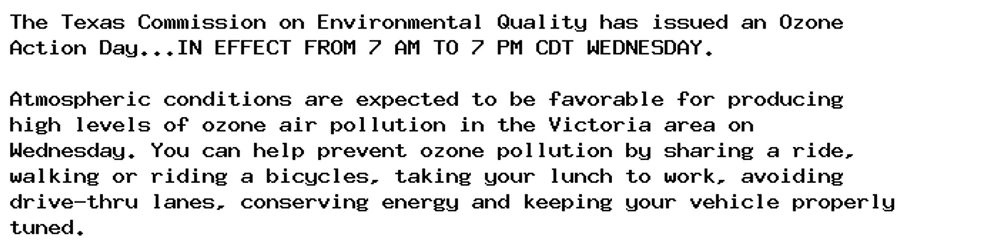 The Texas Commission on Environmental Quality has issued an Ozone
Action Day...IN EFFECT FROM 7 AM TO 7 PM CDT WEDNESDAY.

Atmospheric conditions are expected to be favorable for producing
high levels of ozone air pollution in the Victoria area on
Wednesday. You can help prevent ozone pollution by sharing a ride,
walking or riding a bicycles, taking your lunch to work, avoiding
drive-thru lanes, conserving energy and keeping your vehicle properly
tuned.